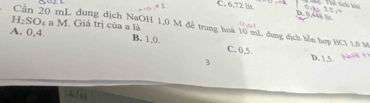 tệ. Thể tích khí
C. 6,72 lít.
D. 0,448 lit
H_2SO_4 a M. Giá trị của a là
Cần 20 mL dung dịch NaOH 1,0 M để trung hoà 10 mL dung dịch hỗn hợp HCl 1,0 M
A. 0, 4. B. 1, 0.
C. 0, 5. D. 1, 5.
3