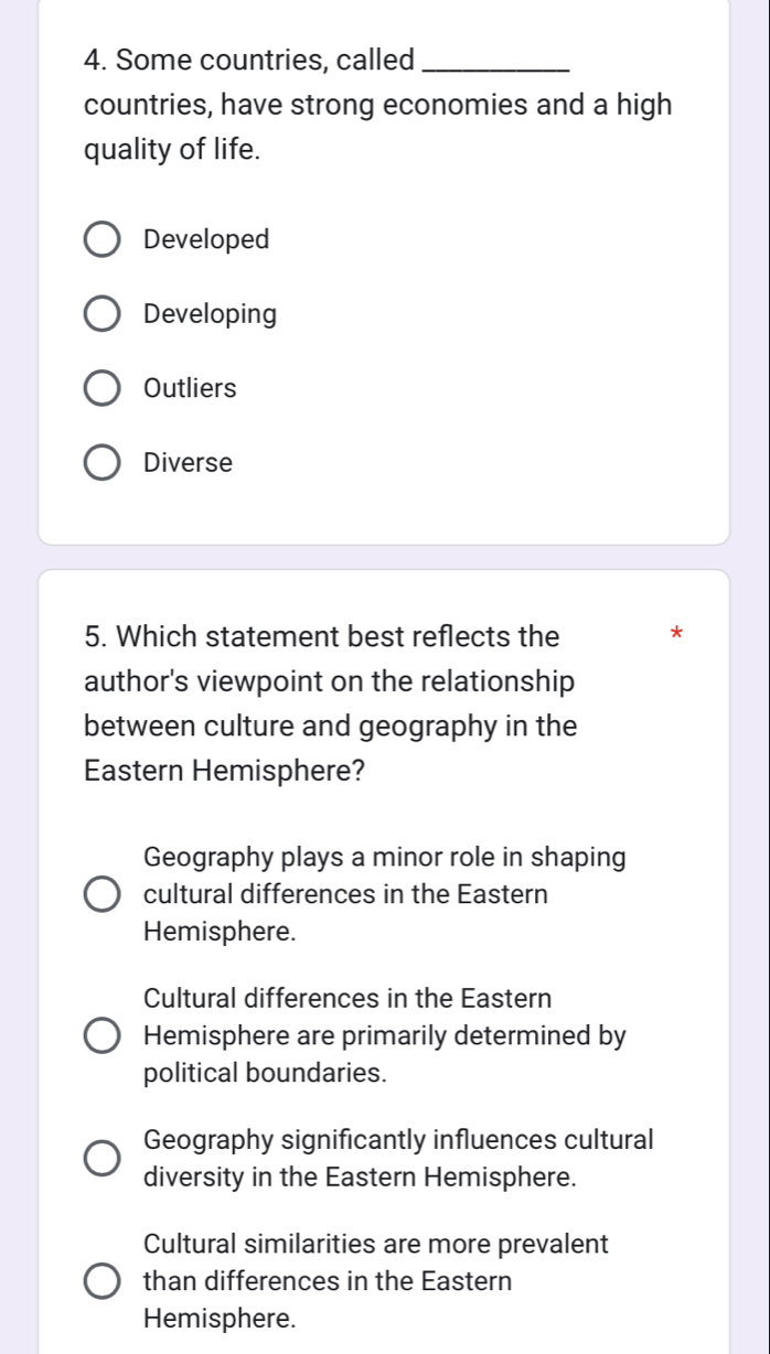 Some countries, called_
countries, have strong economies and a high
quality of life.
Developed
Developing
Outliers
Diverse
5. Which statement best reflects the
author's viewpoint on the relationship
between culture and geography in the
Eastern Hemisphere?
Geography plays a minor role in shaping
cultural differences in the Eastern
Hemisphere.
Cultural differences in the Eastern
Hemisphere are primarily determined by
political boundaries.
Geography significantly influences cultural
diversity in the Eastern Hemisphere.
Cultural similarities are more prevalent
than differences in the Eastern
Hemisphere.