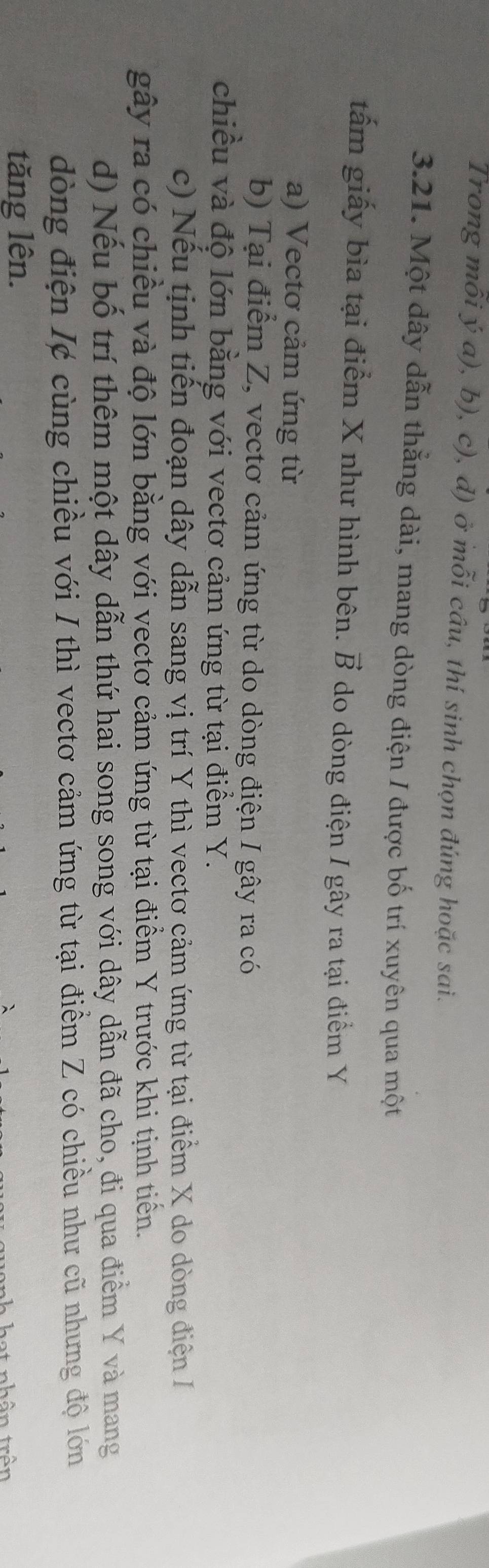 Trong mỗi ý a), b), c), d) ở mỗi câu, thí sinh chọn đúng hoặc sai.
3.21. Một dây dẫn thằng dài, mang dòng điện / được bố trí xuyên qua một
tấm giấy bìa tại điểm X như hình bên. vector B do dòng điện / gây ra tại điểm Y
a) Vectơ cảm ứng từ
b) Tại điểm Z, vectơ cảm ứng từ do dòng điện I gây ra có
chiều và độ lớn bằng với vectơ cảm ứng từ tại điểm Y.
c) Nếu tịnh tiến đoạn dây dẫn sang vị trí Y thì vectơ cảm ứng từ tại điểm X do dòng điện I
gây ra có chiều và độ lớn bằng với vectơ cảm ứng từ tại điểm Y trước khi tịnh tiền.
d) Nếu bố trí thêm một dây dẫn thứ hai song song với dây dẫn đã cho, đi qua điểm Y và mang
dòng điện I¢ cùng chiều với I thì vectơ cảm ứng từ tại điểm Z có chiều như cũ nhưng độ lớn
tăng lên.