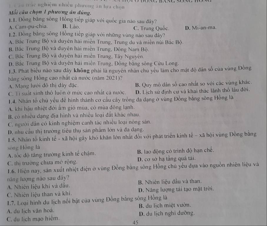 Tc âu trắc nghiệm nhiều phương án lựa chọn
ỗi câu chọn 1 phương án đúng.
1.1. Đồng bằng sông Hồng tiếp giáp với quốc gia nào sau đây?
A. Cam-pu-chia. B. Lào. D. Mi-an-ma.
C. Trung Quốc.
1.2. Đồng bằng sông Hồng tiếp giáp với những vùng nào sau đây?
A. Bắc Trung Bộ và duyên hải miền Trung, Trung du và miền núi Bắc Bộ.
B. Bắc Trung Bộ và duyên hải miền Trung, Đông Nam Bộ.
C. Bắc Trung Bộ và duyên hải miền Trung, Tây Nguyên.
D. Bắc Trung Bộ và duyên hải miền Trung, Đồng bằng sông Cửu Long.
1.3. Phát biểu nào sau đây không phải là nguyên nhân chủ yếu làm cho mật độ dân số của vùng Đồng
bằng sông Hồng cao nhất cả nước (năm 2021)?
A. Mạng lưới đô thị dày đặc. B. Quy mô dân số cao nhất so với các vùng khác.
C. Tỉ suất sinh thô luôn ở mức cao nhất cả nước. D. Lịch sử định cư và khai thác lãnh thổ lâu đời.
1.4. Nhân tố chủ yếu để hình thành cơ cấu cây trồng đa dạng ở vùng Đồng bằng sông Hồng là
A. khí hậu nhiệt đới ẩm gió mùa, có mùa đông lạnh.
B. có nhiều dạng địa hình và nhiều loại đất khác nhau.
C. người dân có kinh nghiệm canh tác nhiều loại nông sản.
D. nhu cầu thị trường tiêu thụ sản phầm lớn và đa dạng.
1.5. Nhân tổ kinh tế - xã hội gây khó khăn lớn nhất đối với phát triển kinh tế - xã hội vùng Đồng bằng
sống Hồng là
A. tốc độ tăng trưởng kinh tế chậm. B. lao động có trình độ hạn chế.
C. thị trường chưa mở rộng. D. cơ sở hạ tầng quá tải.
1.6. Hiện nay, sản xuất nhiệt điện ở vùng Đồng bằng sông Hồng chủ yếu dựa vào nguồn nhiên liệu và
năng lượng nào sau dây?
A. Nhiên liệu khí và dầu. B. Nhiên liệu dầu và than.
C. Nhiên liệu than và khí. D. Năng lượng tái tạo mặt trời.
1.7. Loại hình du lịch nổi bật của vùng Đồng bằng sông Hồng là
A. du lịch văn hoá. B. du lịch miệt vườn.
D. du lịch nghi dưỡng.
C. du lịch mạo hiểm.
45