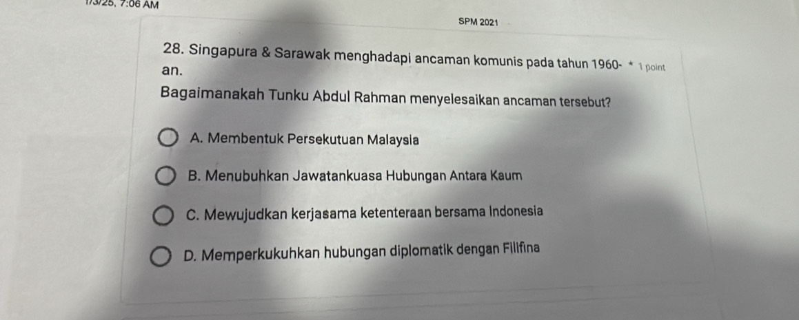 173/25, 7:06 AM
SPM 2021
28. Singapura & Sarawak menghadapi ancaman komunis pada tahun 1960- * 1 point
an.
Bagaimanakah Tunku Abdul Rahman menyelesaikan ancaman tersebut?
A. Membentuk Persekutuan Malaysia
B. Menubuhkan Jawatankuasa Hubungan Antara Kaum
C. Mewujudkan kerjasama ketenteraan bersama Indonesia
D. Memperkukuhkan hubungan diplomatik dengan Filifina