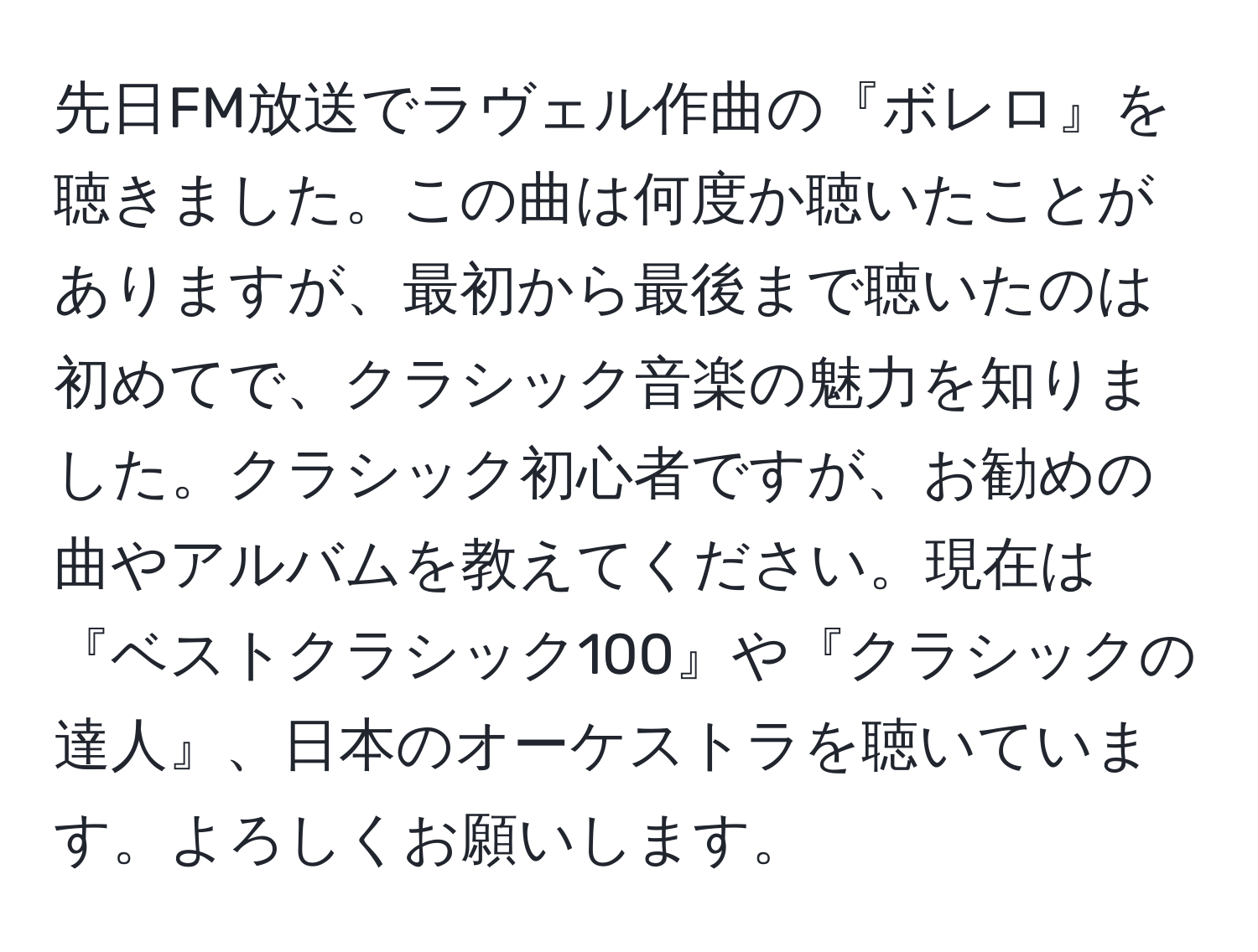 先日FM放送でラヴェル作曲の『ボレロ』を聴きました。この曲は何度か聴いたことがありますが、最初から最後まで聴いたのは初めてで、クラシック音楽の魅力を知りました。クラシック初心者ですが、お勧めの曲やアルバムを教えてください。現在は『ベストクラシック100』や『クラシックの達人』、日本のオーケストラを聴いています。よろしくお願いします。