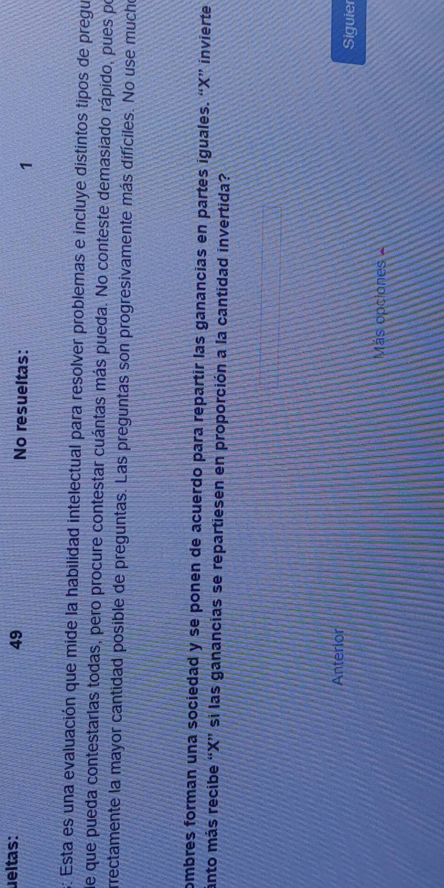 ueltas: 49 No resueltas: 1 
s: Esta es una evaluación que mide la habilidad intelectual para resolver problemas e incluye distintos tipos de pregu 
de que pueda contestarlas todas, pero procure contestar cuántas más pueda. No conteste demasiado rápido, pues po 
rrectamente la mayor cantidad posible de preguntas. Las preguntas son progresivamente más difíciles. No use mucho 
combres forman una sociedad y se ponen de acuerdo para repartir las ganancias en partes iguales. “ X ” invierte 
ánto más recibe “ X ” si las ganancias se repartiesen en proporción a la cantidad invertida? 
Anterior 
Siguier 
Más opciones -