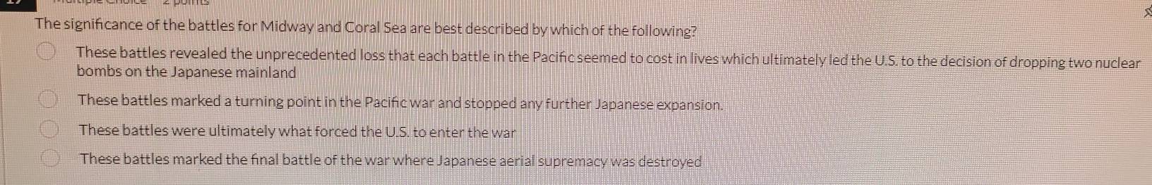 The significance of the battles for Midway and Coral Sea are best described by which of the following?
These battles revealed the unprecedented loss that each battle in the Pacińc seemed to cost in lives which ultimately led the U.S. to the decision of dropping two nuclear
bombs on the Japanese mainland
These battles marked a turning point in the Pacifc war and stopped any further Japanese expansion.
These battles were ultimately what forced the U.S. to enter the war
These battles marked the final battle of the war where Japanese aerial supremacy was destroyed