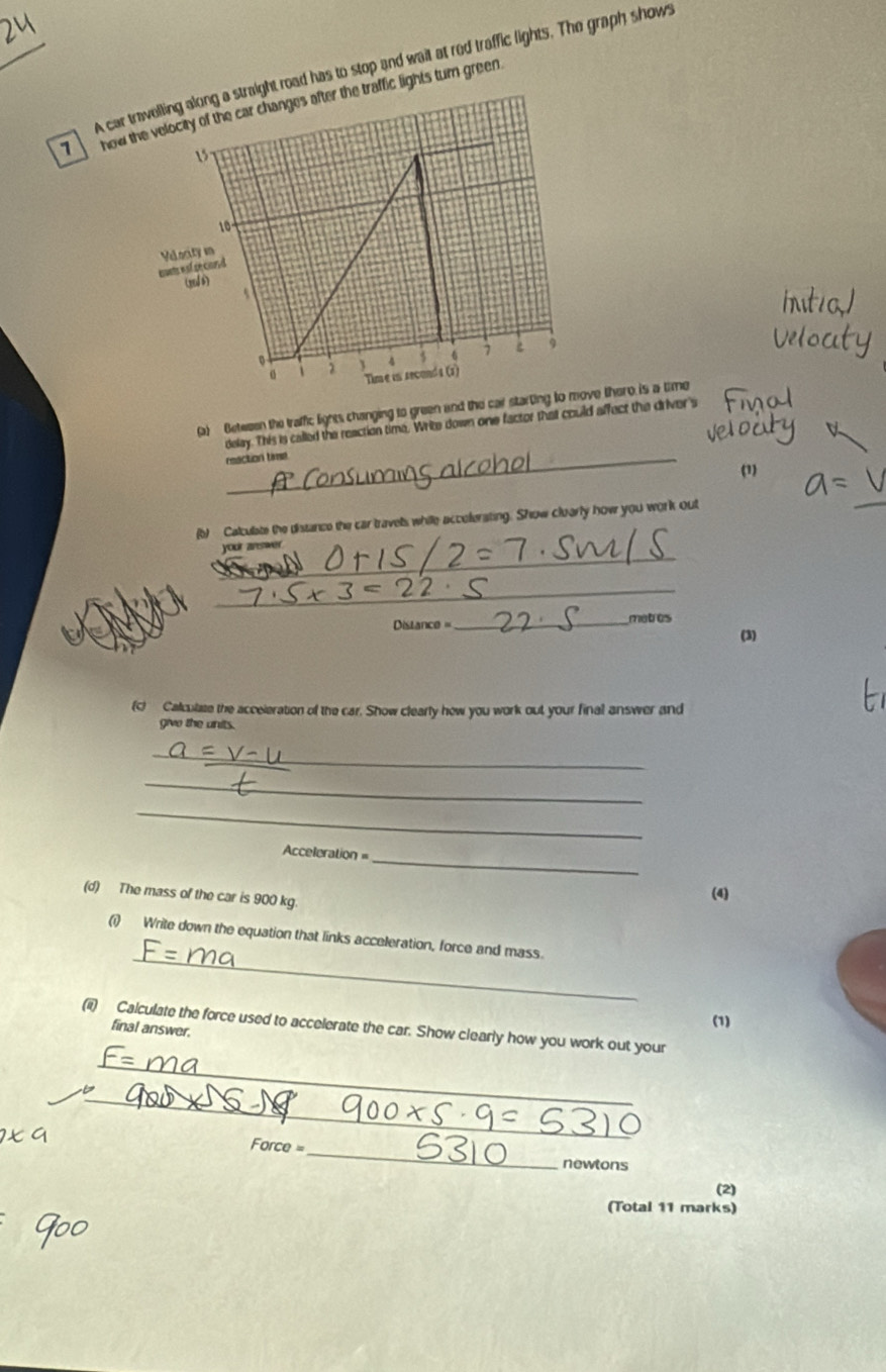 A car t road has to stop and wait at red traffic lights. The graph shows 
7 how fic lights turn green 
(a) Between the traffic lights changing to green and the car starting te there is a time 
delay. This is called the reaction time. Write down one factor that could affect the driver's 
_reaction time 
(1) 
(b) Calculate the distance the car travels while accolerating. Show cluarly how you work out 
_ 
_ 
your answe 
_ 
===Distance== _matres 
(3) 
(c) Calculate the acceieration of the car. Show clearly how you work out your final answer and 
give the units. 
_ 
_ 
_ 
Acceleration =_ 
(d) The mass of the car is 900 kg. 
(4) 
_ 
(i) Write down the equation that links acceleration, force and mass. 
(ii) Calculate the force used to accelerate the car. Show clearly how you work out your 
final answer. 
(1) 
_ 
_
Force=
_ 
newtons 
(2) 
(Total 11 marks)