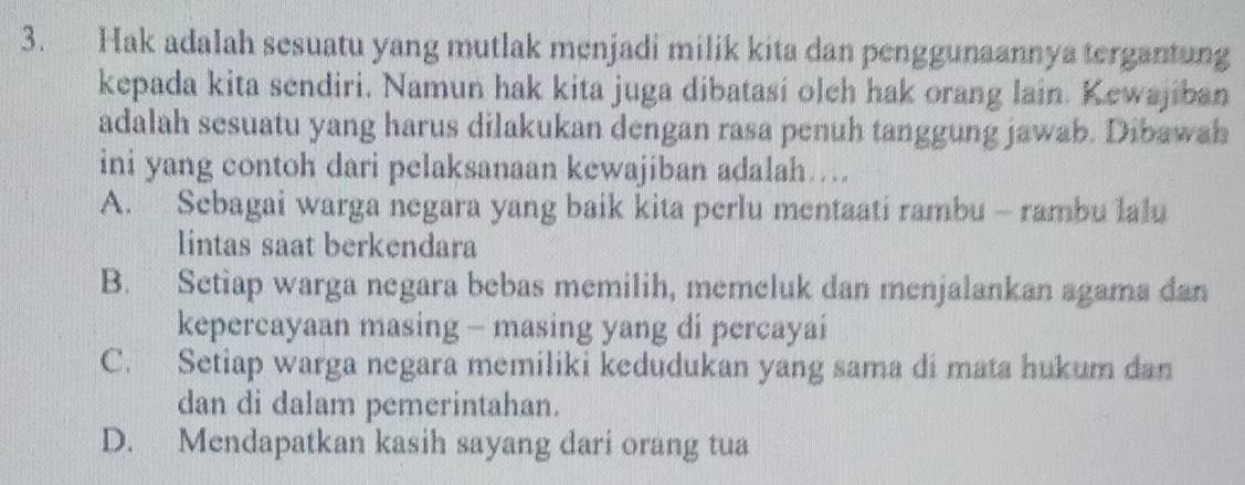 Hak adalah sesuatu yang mutlak menjadi milik kita dan penggunaannya tergantung
kepada kita sendiri. Namun hak kita juga dibatasi olch hak orang lain. Kewajiban
adalah sesuatu yang harus dilakukan dengan rasa penuh tanggung jawab. Dibawah
ini yang contoh dari pelaksanaan kewajiban adalah…
A. Sebagai warga negara yang baik kita perlu mentaati rambu - rambu lalu
lintas saat berkendara
B. Setiap warga negara bebas memilih, memeluk dan menjalankan agama dan
kepercayaan masing - masing yang di percayai
C. Setiap warga negara memiliki kedudukan yang sama di mata hukum dan
dan di dalam pemerintahan.
D. Mendapatkan kasih sayang dari orang tua