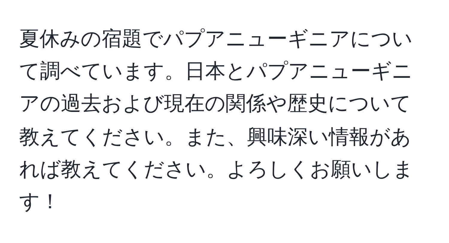 夏休みの宿題でパプアニューギニアについて調べています。日本とパプアニューギニアの過去および現在の関係や歴史について教えてください。また、興味深い情報があれば教えてください。よろしくお願いします！