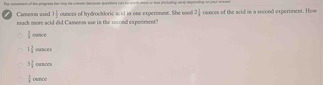 The movement of the progress bar may be uneven because questions can be worth more or less (including zero) depending on your answer.
Cameron used 1 1/2  ounces of hydrochloric acid in one experiment. She used 2 1/8  ounces of the acid in a second experiment. How
much more acid did Cameron use in the second experiment?
 5/8  ounce
1 5/8  ounces
3 5/8  ounces
 3/8  ounce