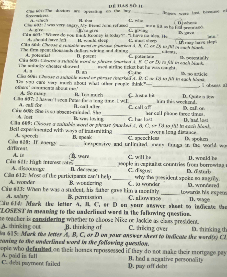 đề has Số 11
Câu 601:The doctors are operating on the boy_
fingers were lost because of
firecrackers.
A. which B. that C. who
Câu 602: I was very angry. My friend John refused_ me a lift as he had promised. D. whose
A. give B. to give C. giving D. gave
Câu 603: “Where do you think Rooney is today?". "I have no idea. He late."
A. should have left B. would sleep C. must sleep
_
Câu 604: Choose a suitable word or phrase (marked A, B, C, or D) to fill in each blank. D: may have slept
The firm spent thousands dollars wining and dining _clients.
A. potential B. potent C. potentate D. potentially
Câu 605: Choose a suitable word or phrase (marked A, B, C or D) to fill in each blank.
The unlucky cheater showed _used airline ticket but he was caught.
A. a B. an C.)the D. no article
Câu 606: Choose a suitable word or phrase (marked A, B, C or D) to fill in each blank.
'Do you care very much about what other people think?'—'
others’ comments about me.' _. I obsess ab
A. So many B. Too much C. Just a bit D. Quite a few
Câu 607: I haven’t seen Peter for a long time. I will _him this weekend.
A. call for B. call after C. call off D. call on
Câu 608: She is so absent-minded. She _her cell phone three times.
A. lost B. was losing C. has lost D. had lost
Câu 609: Choose a suitable word or phrase (marked A, B, C, or D) to fill in each blank.
Bell experimented with ways of transmitting_ over a long distance.
A. speech B. speak C. speechless D. spoken
Câu 610: If energy _inexpensive and unlimited, many things in the world wor
different.
A. is B. were C. will be D. would be
Câu 611: High interest rates_ people in capitalist countries from borrowing 
A. discourage B. decrease C. disgust D. disturb
Câu 612: Most of the participants can’t help _why the president spoke so angrily.
A. wonder B. wondering C. to wonder D. wondered
Câu 613: When he was a student, his father gave him a monthly _towards his expens
A. salary B. permission C. allowance D. wage
Câu 614: Mark the letter A, B, C, or D on your answer sheet to indicate the
CLOSEST in meaning to the underlined word in the following question.
he teacher is considering whether to choose Nike or Jackie as class president.
A. thinking out B. thinking of C. thiking over D. thinking th
ầu 615: Mark the letter A, B, C, or D on your answer sheet to indicate the word(s) CL
eaning to the underlined word in the following question.
cople who defaulted on their homes repossessed if they do not make their mortgage pay
A. paid in full B. had a negative personality
C. debt payment failed D. pay off debt