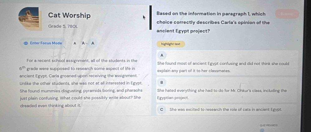 Cat Worship Based on the information in paragraph 1, which 
choice correctly describes Carla’s opinion of the
Grade 5, 780L
ancient Egypt project?
Enter Focus Mode A A highlight text
A
For a recent school assignment, all of the students in the She found most of ancient Egypt confusing and did not think she could
6^(th) grade were supposed to research some aspect of life in explain any part of it to her classmates.
ancient Egypt. Carla groaned upon receiving the assignment.'
Unlike the other students, she was not at all interested in Egypt. B
She found mummies disgusting, pyramids boring, and pharaohs She hated everything she had to do for Mr. Ohkur's class, including the
just plain confusing. What could she possibly write about? She Egyptian project.
dreaded even thinking about it.
C She was excited to research the role of cats in ancient Egypt.
QUI2 FIDGRESS