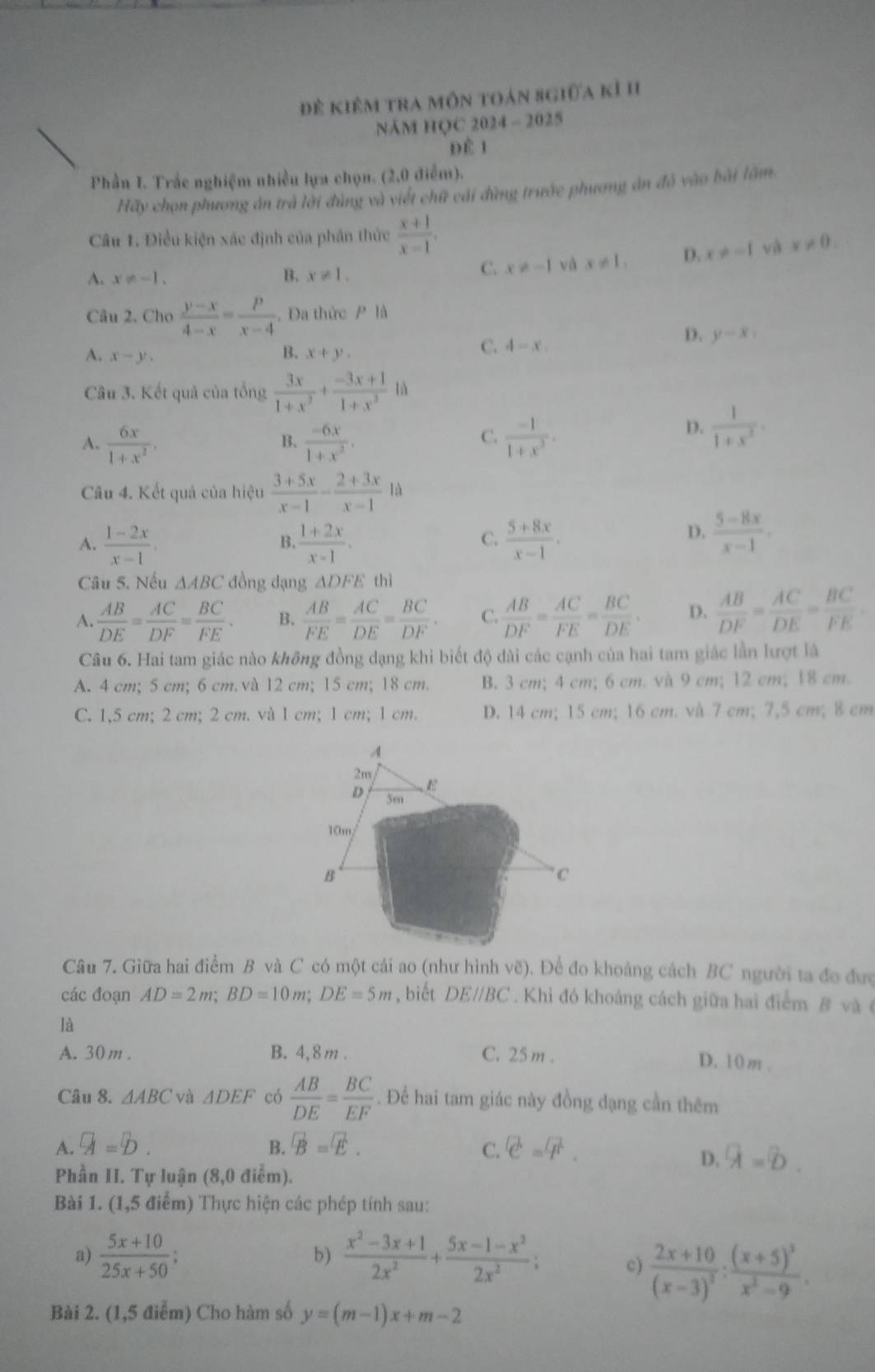 để kiêm tra môn toán sgiữa kỉ hI
NăM HQC 2024 - 2025
Đề 1
Phần I. Trắc nghiệm nhiều lựa chọn. (2,0 điễm).
Hãy chọn phương án trà lời đùng và viết chữ cái đùng trước phương ăn đỏ vào bài lâm
Câu 1. Điều kiện xác định của phân thức  (x+1)/x-1 .
A. x!= -1.
B. x!= 1.
C. x!= -1 và x!= 1, D. x!= -1 và x!= 0.
Câu 2. Cho  (y-x)/4-x = p/x-4 . Đa thức P là
D. y-x_1
B.
A. x-y. x+y.
C. 4-x
Câu 3. Kết quả của tổng  3x/1+x^2 + (-3x+1)/1+x^3  là
C.
A.  6x/1+x^2 .  (-6x)/1+x^2 .  (-1)/1+x^2 .
D.  1/1+x^2 .
B.
Câu 4. Kết quả của hiệu  (3+5x)/x-1 - (2+3x)/x-1 1d
A.  (1-2x)/x-1 .  (1+2x)/x-1 .  (5+8x)/x-1 .
B.
C.
D,  (5-8x)/x-1 .
Câu 5. Nếu △ ABC đồng dạng △ DFE thì
A.  AB/DE = AC/DF = BC/FE . B.  AB/FE = AC/DE = BC/DF . C.  AB/DF = AC/FE = BC/DE . D.  AB/DF = AC/DE = BC/FE .
Câu 6. Hai tam giác nào không đồng dạng khi biết độ dài các cạnh của hai tam giác lần lượt là
A. 4 cm; 5 cm; 6 cm. và 12 cm; 15 cm; 18 cm. B. 3 cm; 4 cm; 6 cm. và 9 cm; 12 cm; 18 cm.
C. 1,5 cm; 2 cm; 2 cm. và 1 cm; 1 cm; 1 cm. D. 14 cm; 15 cm; 16 cm. và 7 cm; 7,5 cm; 8 cm
Câu 7. Giữa hai điểm B và C có một cái ao (như hình vẽ). Để đo khoảng cách BC người ta đo đượ
các đoạn AD=2m;BD=10m;DE=5m , biết DEparallel BC. Khi đó khoảng cách giữa hai điểm B và 
là
A. 30 m . B. 4,8m . C. 25 m . D. 10m .
Câu 8. △ ABC và △ DEF có  AB/DE = BC/EF . Để hai tam giác này đồng đạng cần thêm
A. a=b. B. vector B=vector E. C. C=F.
D. overline A=overline D.
Phần II. Tự luận (8,0 điểm).
Bài 1. (1,5 điểm) Thực hiện các phép tính sau:
b)
a)  (5x+10)/25x+50 ;  (x^2-3x+1)/2x^2 + (5x-1-x^2)/2x^2 ; c) frac 2x+10(x-3)^2:frac (x+5)^3x^2-9.
Bài 2. (1,5 điễm) Cho hàm số y=(m-1)x+m-2