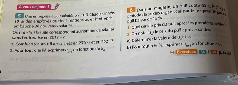 À vous de jouer ! 
5u Une entreprise a 200 salariés en 2019. Chaque année, 6 Dans un magasin, un pull coûte 50 é À chaque
10 % des employés quittent l'entreprise, et l'entreprise période de soldes organisées par le magasin, le prix du 
pull baisse de 15 %. 
embauche 30 nouveaux salariés. 
On note (u_n) la suite correspondant au nombre de salariés 1. Quel sera le prix du pull après les premières soldes 
2. On note (u_n) le prix du pull après n soldes. 
dans l'entreprise en 2019+n. 
1. Combien y aura-t-il de salariés en 2020 ? et en 2021 ? a) Déterminer la valeur de u_0 et u_1. 
2. Pour tout n∈ N , exprimer u_n+1 en fonction de u_n. b) Pour tout n∈ N , exprimer u_n+1 en fonction de u_n. 
Exercices 34 à p. 64-65