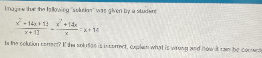 Imagine that the following 'solution'' was given by a student.
 (x^2+14x+13)/x+13 = (x^2+14x)/x =x+14
Is the solution correct? If the solution is incorrect, explain what is wrong and how it can be correct