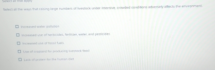 Select all the ways that raising large numbers of livestack under intensive, crowded conditions adversely affects the environment.
Increased water pollution
Increased use of herbicides, fertilizer, water, and pesticides
Inase d use of fossil fel
Use of cropand for producing ivestock seec
Lack of groten for the Iuman diet