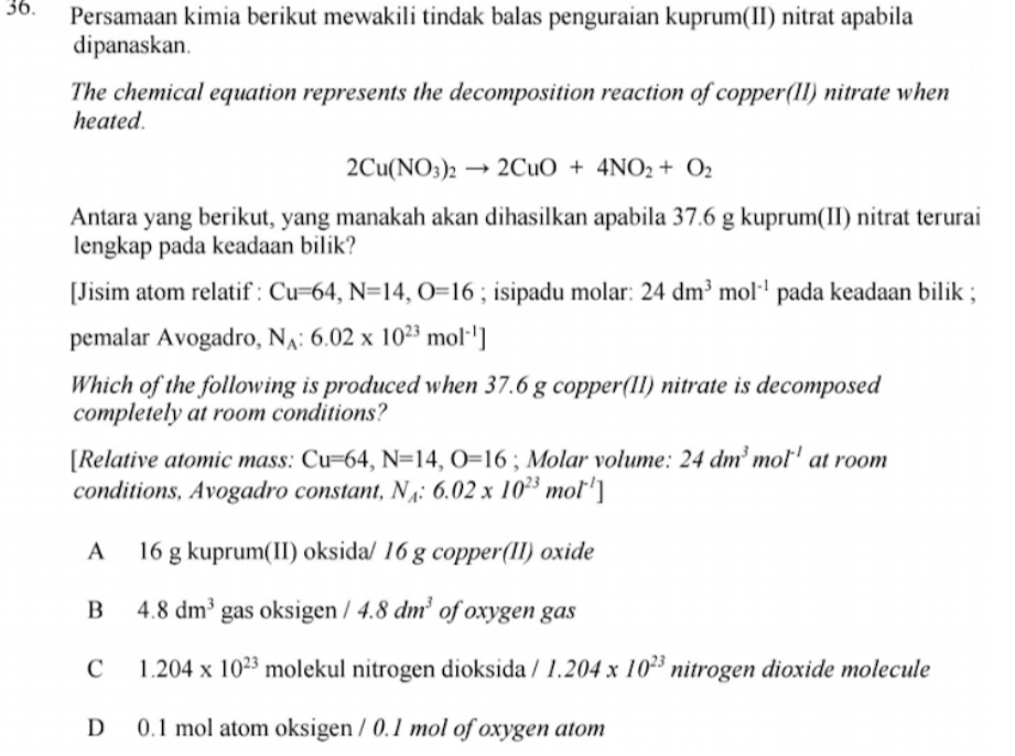 Persamaan kimia berikut mewakili tindak balas penguraian kuprum(II) nitrat apabila
dipanaskan.
The chemical equation represents the decomposition reaction of copper(II) nitrate when
heated.
2Cu(NO_3)_2to 2CuO+4NO_2+O_2
Antara yang berikut, yang manakah akan dihasilkan apabila 37.6 g kuprum(II) nitrat terurai
lengkap pada keadaan bilik?
[Jisim atom relatif : Cu=64, N=14, O=16; isipadu molar: 24dm^3mol^(-1) pada keadaan bilik ;
pemalar Avogadro, N_A:6.02* 10^(23)mol^(-1)]
Which of the following is produced when 37.6 g copper(II) nitrate is decomposed
completely at room conditions?
[Relative atomic mass: Cu=64, N=14, O=16; Molar volume: 24dm^3mol^(-1) at room
conditions, Avogadro constant, N_A:6.02* 10^(23)mol^(-1)]
A 16 g kuprum(II) oksida/ 16 g copper(II) oxide
B 4.8dm^3 gas oksigen /4.8dm^3 of oxygen gas
C 1.204* 10^(23) molekul nitrogen dioksida /1.204* 10^(23) nitrogen dioxide molecule
D 0.1 mol atom oksigen / 0.1 mol of oxygen atom