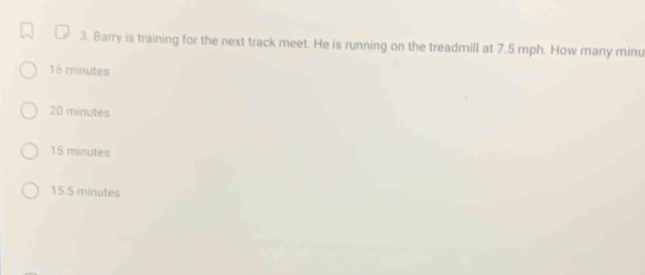 Barry is training for the next track meet. He is running on the treadmill at 7.5 mph. How many minu
16 minutes
20 minutes
15 minutes
15.5 minutes