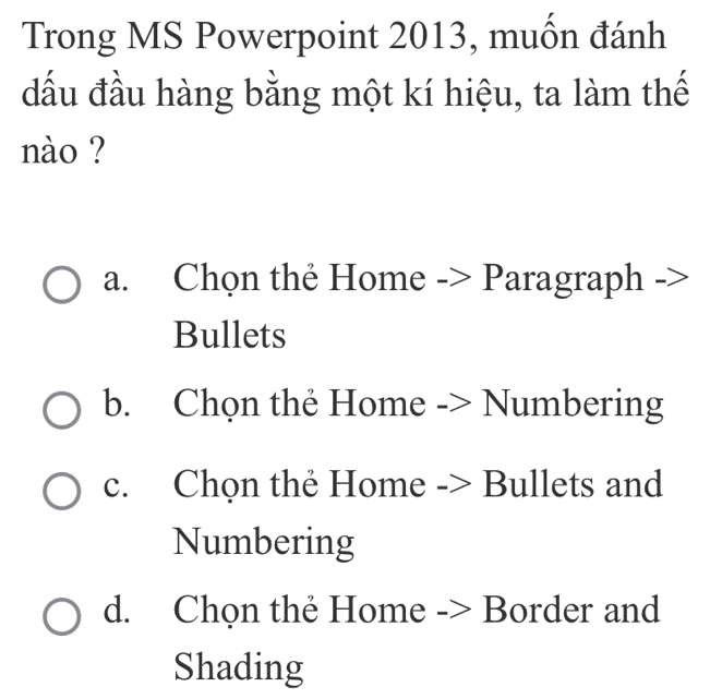 Trong MS Powerpoint 2013, muốn đánh
đầu đầu hàng bằng một kí hiệu, ta làm thế
nào ?
a. Chọn thẻ Home -> Paragraph ->
Bullets
b. Chọn thẻ Home -> Numbering
c. Chọn thẻ Home -> Bullets and
Numbering
d. Chọn thẻ Home -> Border and
Shading