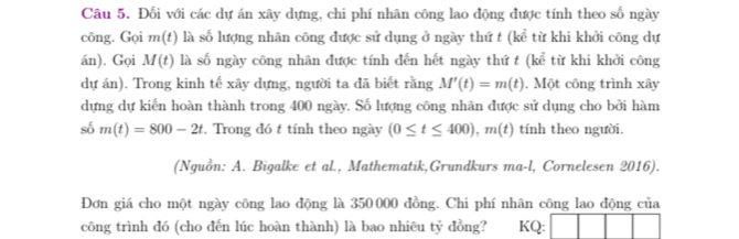 Đối với các dự án xây dựng, chi phí nhân công lao động được tính theo số ngày 
công. Gọi m(t) là số lượng nhân công được sử dụng ở ngày thứ t (kể từ khi khởi công dự 
án). Gọi M(t) là số ngày công nhân được tính đến hết ngày thứ t (kể từ khi khởi công 
dự án). Trong kinh tế xây dựng, người ta đã biết rằng M'(t)=m(t). Một công trình xây
dựng dự kiến hoàn thành trong 400 ngày. Số lượng công nhãn được sử dụng cho bởi hàm 
số m(t)=800-2t. Trong đó t tính theo ngày (0≤ t≤ 400), m(t) tính theo người. 
(Nguồn: A. Bigalke et al., Mathematik,Grundkurs ma-l, Cornelesen 2016). 
Đơn giá cho một ngày công lao động là 350 000 đồng. Chi phí nhân công lao động của 
công trình đó (cho đến lúc hoàn thành) là bao nhiêu tỷ đồng? KQ: