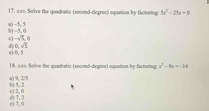 (L83) Solve the quadratic (second-degree) equation by factoring: 5x^2-25x=0
a) -5, 5
b) -5, 0
c) -sqrt(5), 0
d) 0, sqrt(5)
e) 0, 5
18. (L83) Solve the quadratic (second-degree) equation by factoring: x^2-9x=-14
a) 9, 2/5
b) 5, 2
c) 2, 0
d) 7, 2
e) 7, 0