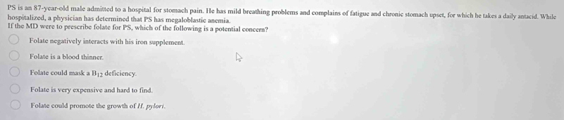 PS is an 87-year -old male admitted to a hospital for stomach pain. He has mild breathing problems and complains of fatigue and chronic stomach upset, for which he takes a daily antacid. While
hospitalized, a physician has determined that PS has megaloblastic anemia.
If the MD were to prescribe folate for PS, which of the following is a potential concern?
Folate negatively interacts with his iron supplement.
Folate is a blood thinner.
Folate could mask a B_12 deficiency.
Folate is very expensive and hard to find.
Folate could promote the growth of H. pylori.
