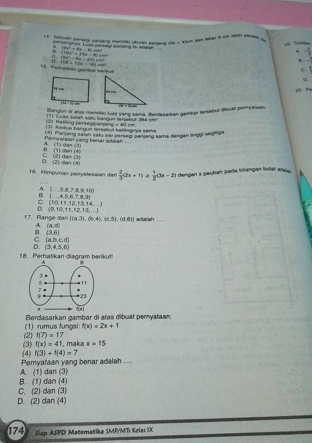 Sebuah persegi panjang memiliki ukuran panjang (3x+4
)cm dan lebar 6 cm lebih pendek d
panjangnya. Luas persegi panjang itu adalah ....
(18x^2+24x-6)cm^2 19. Gradien
(9x^2+6x-8)cm^2
A. - 3/2 
C. (9x^2-6x-24)cm^2
D. (18+12x-16)cm^2
B. - 2/7 
15. Perhatikan gambar berikut!
C  2/5 
D.
20 Pe
Bangun di atas memiliki luas yang sama. Berdasarkan gambar tersebut dibuat pernyataan
(1) Luas salah satu bangun tersebut 384cm^2
(2) Keliling persegipanjan g=40cm η.
(3) Kedua bangun tersebut kelilingnya sama
(4) Panjang salah satu sisi persegi panjang sama dengan tinggi segitiga
Pernyataan yang benar adalah ....
A. (1) dan (3)
B. (1) dan (4)
C. (2) dan (3)
D. (2) dan (4)
16. Himpunan penyelesaian dari  2/3 (2x+1)≥  1/2 (3x-2) dengan x peubah pada bilangan bulat adalah
A.  ...,5,6,7,8,9,10
B.  ...,4,5,6,7,8,9
C.  10,11,12,13,14,...
D.  9,10,11,12,13,...
17. Range dari  (a,3),(b,4),(c,5),(d,6) adalah ....
A.  a,d
B.  3,6
C.  a,b,c,d
D.  3,4,5,6
18. Perhatikan diagram berikut!
Berdasarkan gambar di atas dibuat pernyataan:
(1) rumus fungsi: f(x)=2x+1
(2) f(7)=17
(3) f(x)=41 , maka x=15
(4) f(3)+f(4)=7
Pernyataan yang benar adalah ....
A. (1) dan (3)
B. (1) dan (4)
C. (2) dan (3)
D. (2) dan (4)
174 Siap ASPD Matematika SMP/MTs Kelas IX