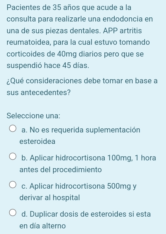 Pacientes de 35 años que acude a la
consulta para realizarle una endodoncia en
una de sus piezas dentales. APP artritis
reumatoidea, para la cual estuvo tomando
corticoides de 40mg diarios pero que se
suspendió hace 45 días.
¿Qué consideraciones debe tomar en base a
sus antecedentes?
Seleccione una:
a. No es requerida suplementación
esteroidea
b. Aplicar hidrocortisona 100mg, 1 hora
antes del procedimiento
c. Aplicar hidrocortisona 500mg y
derivar al hospital
d. Duplicar dosis de esteroides si esta
en día alterno