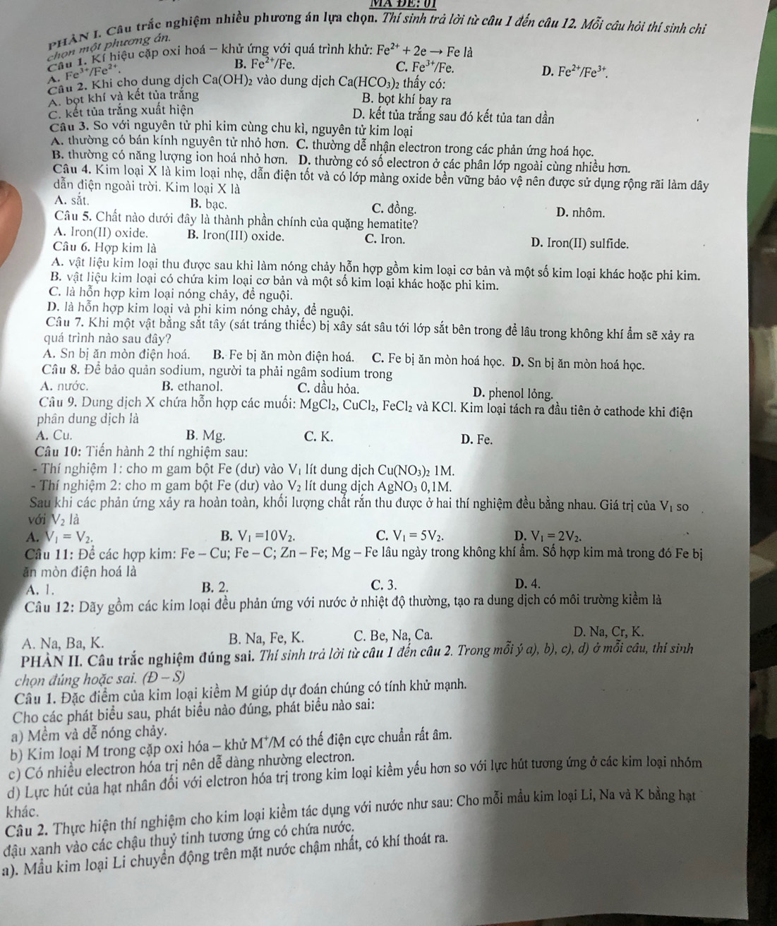 PHAN 1. Câu trắc nghiệm nhiều phương án lựa chọn. Thí sinh trả lời từ câu 1 đến câu 12. Mỗi câu hỏi thí sinh chiỉ
chọn một phương án.
Cầu 1. Kí hiệu cặp oxi hoá - khử ứng với quá trình khử: Fe^(2+)+2e to Fe là
A. Fe^(3+)/Fe^(2+).
B. Fe^(2+)/Fe. C. Fe^(3+) Fe.
D. Fe^(2+)/Fe^(3+).
Câu 2. Khi cho dung dịch Ca(OH) 2 vào dung dịch Ca(HCO_3)_2 - thấy :
A. bọt khí và kết tủa trắng
B. bọt khí bay ra
C. kết tủa trắng xuất hiện
D. kết tủa trắng sau đó kết tủa tan dần
Câu 3. So với nguyên tử phi kim cùng chu kì, nguyên tử kim loại
A. thường có bán kính nguyên tử nhỏ hơn. C. thường dễ nhận electron trong các phản ứng hoá học.
B. thường có năng lượng ion hoá nhỏ hơn. D. thường có số electron ở các phân lớp ngoài cùng nhiều hơn.
Câu 4. Kim loại X là kim loại nhẹ, dẫn điện tốt và có lớp màng oxide bền vững bảo vệ nên được sử dụng rộng rãi làm dây
dẫn điện ngoài trời. Kim loại X là
A. sắt. B. bạc. C. đồng. D. nhôm.
Câu 5. Chất nào dưới đây là thành phần chính của quặng hematite?
A. Iron(II) oxide. B. Iron(III) oxide. C. Iron. D. Iron(II) sulfide.
Câu 6. Hợp kim là
A. vật liệu kim loại thu được sau khi làm nóng chảy hỗn hợp gồm kim loại cơ bản và một số kim loại khác hoặc phi kim.
B. vật liệu kim loại có chứa kim loại cơ bản và một số kim loại khác hoặc phi kim.
C. là hỗn hợp kim loại nóng chảy, để nguội.
D. là hỗn hợp kim loại và phi kim nóng chảy, đề nguội.
Câu 7. Khi một vật bằng sắt tây (sát tráng thiếc) bị xây sát sâu tới lớp sắt bên trong để lâu trong không khí ẩm sẽ xảy ra
quá trình nào sau đây?
A. Sn bị ăn mòn điện hoá. B. Fe bị ăn mòn điện hoá. C. Fe bị ăn mòn hoá học. D. Sn bị ăn mòn hoá học.
Cầu 8. Để bảo quản sodium, người ta phải ngâm sodium trong
A. nước. B. ethanol. C. dầu hỏa. D. phenol lỏng.
Câu 9. Dung dịch X chứa hỗn hợp các muối: MgCl_2,CuCl_2,FeCl_2 và KClo. Kim loại tách ra đầu tiên ở cathode khi điện
phân dung dịch là
A. Cu. B. Mg. C. K. D. Fe.
Câu 10: Tiến hành 2 thí nghiệm sau:
-  Thí nghiệm 1: cho m gam bột F e(dur) vào V_1 lít dung dịch Cu(NO_3): 1M.
-  Thí nghiệm 2: cho m gam bột Fe (dư) vào V_2 lít dung dịch AgNO_30,1M.
Sau khi các phản ứng xảy ra hoàn toàn, khối lượng chất rắn thu được ở hai thí nghiệm đều bằng nhau. Giá trị của V_1 so
với V_2la
A. V_1=V_2. B. V_1=10V_2. C. V_1=5V_2. D. V_1=2V_2.
Cầu 11: Để các hợp kim: Fe-Cu;Fe-C;Zn-Fe;Mg - Fe lâu ngày trong không khí ẩm. Số hợp kim mà trong đó Fe bị
ăn mòn điện hoá là
A. 1. B. 2. C. 3. D. 4.
Câu 12: Dãy gồm các kim loại đều phản ứng với nước ở nhiệt độ thường, tạo ra dung dịch có môi trường kiểm là
A. Na, Ba, K. B. Na, Fe, K. C. Be, Na, Ca.
D. Na, Cr, K.
PHÀN II. Câu trắc nghiệm đúng sai. Thí sinh trả lời từ câu 1 đến câu 2. Trong mỗi ý a), b), c), d) ở mỗi câu, thí sinh
chọn đúng hoặc sai. (D-S)
Câu 1. Đặc điểm của kim loại kiềm M giúp dự đoán chúng có tính khử mạnh.
Cho các phát biểu sau, phát biểu nào đúng, phát biểu nào sai:
a) Mềm và dễ nóng chảy.
b) Kim loại M trong cặp oxi hóa - khử M^+/M có thế điện cực chuẩn rất âm.
c) Có nhiều electron hóa trị nên dễ dàng nhường electron.
d) Lực hút của hạt nhân đối với elctron hóa trị trong kim loại kiểm yếu hơn so với lực hút tương ứng ở các kim loại nhóm
khác.
Câu 2. Thực hiện thí nghiệm cho kim loại kiềm tác dụng với nước như sau: Cho mỗi mẫu kim loại Li, Na và K bằng hạt
đậu xanh vào các chậu thuỷ tinh tương ứng có chứa nước.
a). Mẫu kim loại Li chuyển động trên mặt nước chậm nhất, có khí thoát ra.