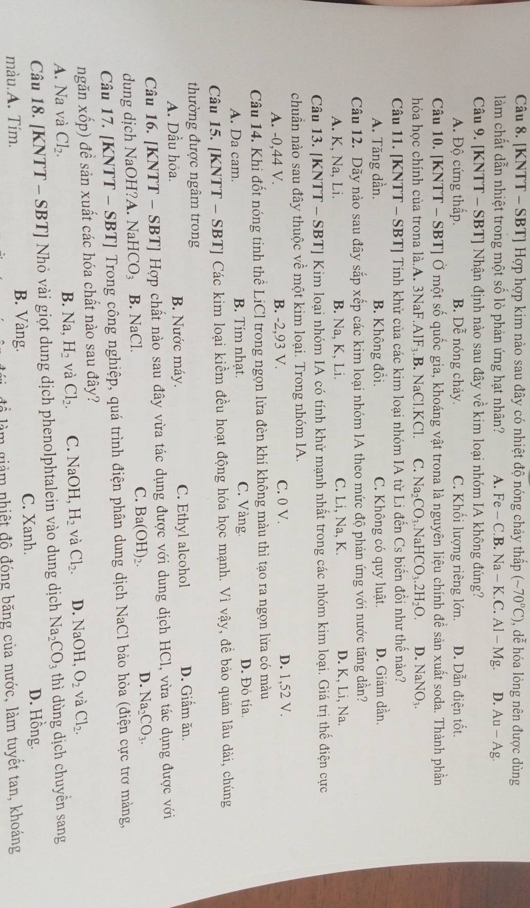 [KNTT - SBT] Hợp hợp kim nào sau đây có nhiệt độ nóng chảy thấp (sim 70°C) , dễ hóa lỏng nên được dùng
làm chất dẫn nhiệt trong một số lò phản ứng hạt nhân? A. ] H e - C.B. Na - K.C. Al-Mg. D. Au-Ag.
Câu 9. [KNTT - SBT] Nhận định nào sau đây về kim loại nhóm IA không đúng?
A. Độ cứng thấp. B. Dễ nóng chảy. C. Khối lượng riêng lớn. D. Dẫn điện tốt.
Câu 10. [KNTT - SBT] Ở một số quốc gia, khoáng vật trona là nguyên liệu chính để sản xuất soda. Thành phần
hóa học chính của trona là.A. 3NaF.AlF₃.B. NaCl.KCl. C. Na_2CO_3.NaHCO_3.2H_2O. D. NaNO_3.
Câu 11. [KNTT - SBT] Tính khử của các kim loại nhóm IA từ Li đến Cs biến đồi như thế nào?
A. Tăng dần. B. Không đồi. C. Không có quy luật. D. Giảm dần.
Câu 12. Dãy nào sau đây sắp xếp các kim loại nhóm IA theo mức độ phản ứng với nước tăng dần?
A. K, Na, Li. B. Na, K, Li. C. Li, Na, K. D. K, Li, Na.
Câu 13. [KNTT - SBT] Kim loại nhóm IA có tính khử mạnh nhất trong các nhóm kim loại. Giá trị thể điện cực
chuẩn nào sau đây thuộc về một kim loại. Trong nhóm IA.
A. -0,44 V. B. -2,93 V. C. 0 V. D. 1,52 V.
Câu 14. Khi đốt nóng tinh thể LiCl trong ngọn lửa đèn khí không màu thì tạo ra ngọn lửa có màu
A. Da cam. B. Tím nhạt. C. Vàng.
D. Đỏ tía.
Câu 15. [KNTT - SBT] Các kim loại kiềm đều hoạt động hóa học mạnh. Vì vậy, đề bảo quán lâu dài, chúng
thường được ngâm trong
A. Dầu hỏa. B. Nước máy. C. Ethyl alcohol
D. Giấm ăn.
Câu 16. [KNTT - SBT] Hợp chất nào sau đây vừa tác dụng được với dung dịch HCl, vừa tác dụng được với
dung dịch NaOH?A. Na HCO_3 B. NaCl. C. Ba(OH)_2. D. Na_2CO_3.
Câu 17. [KNTT - SBT] Trong công nghiệp, quá trình điện phân dung dịch NaCl bảo hòa (điện cực trơ màng,
ngăn xốp) để sản xuất các hóa chất nào sau đây?
A. Na và Cl_2.
B. Na H_2 và Cl_2. C. NaC )H, H_2 và Cl_2. D. NaOH, O_2 và Cl_2.
Câu 18. [KNTT - SBT] Nhỏ vài giọt dung dịch phenolphtalein vào dung dịch Na_2CO_3 thì dùng dịch chuyền sang
D. Hồng.
màu.A. Tím.
B. Vàng. C. Xanh.
n giảm nhiệt độ đóng băng của nước, làm tuyết tan, khoáng