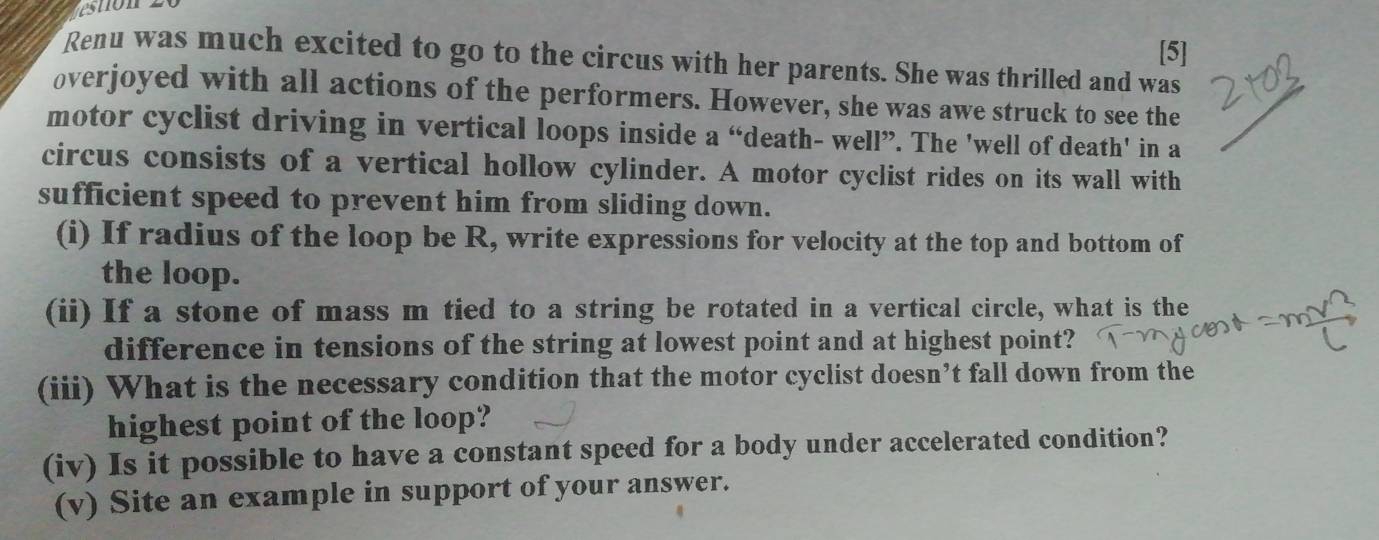 [5] 
Renu was much excited to go to the circus with her parents. She was thrilled and was 
overjoyed with all actions of the performers. However, she was awe struck to see the 
motor cyclist driving in vertical loops inside a “death- well”. The 'well of death' in a 
circus consists of a vertical hollow cylinder. A motor cyclist rides on its wall with 
sufficient speed to prevent him from sliding down. 
(i) If radius of the loop be R, write expressions for velocity at the top and bottom of 
the loop. 
(ii) If a stone of mass m tied to a string be rotated in a vertical circle, what is the 
difference in tensions of the string at lowest point and at highest point? 
(iii) What is the necessary condition that the motor cyclist doesn’t fall down from the 
highest point of the loop? 
(iv) Is it possible to have a constant speed for a body under accelerated condition? 
(v) Site an example in support of your answer.