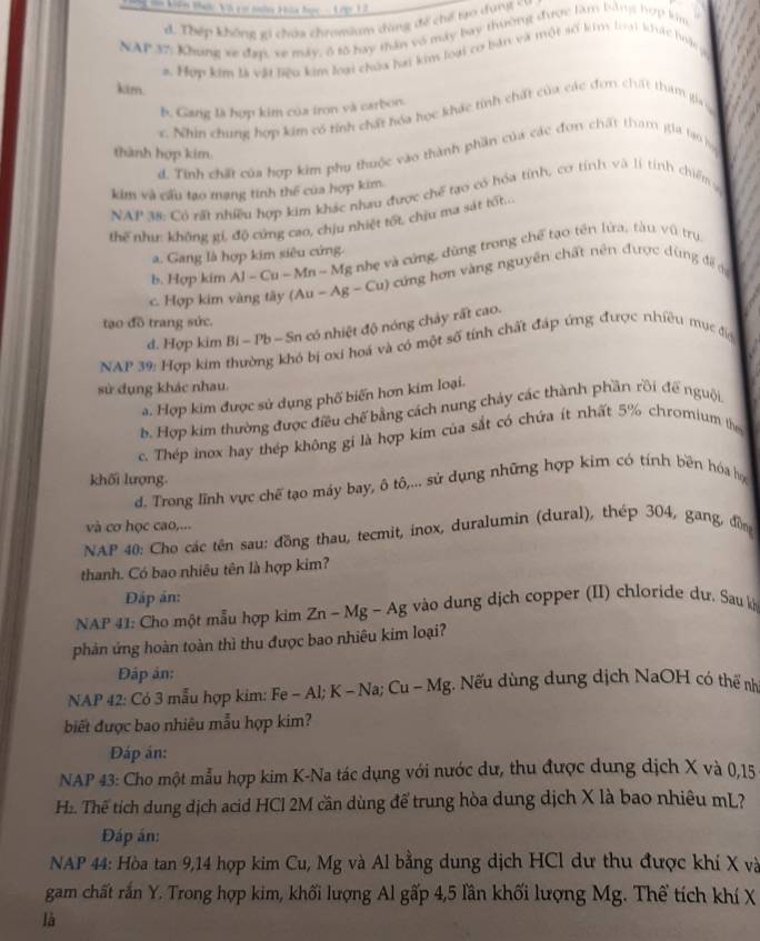 195 vm kêe Maic Vô cm nades Hia đac -  A rg 1 2
. Thép không gi chứa chromium dùng đề chế tro dụng = 
NAP 37: Khung xe đạợp, xe máy, ô tố bay thân vô máy bay thường được làm bằng hợp kim
a Hợp kim là vật liêu kim loại chúa hai kins loại cơ bản và một số kin lại khc luyộc g
kim.
b. Gang là hợp kim của tron và carbon.
c. Nhin chung hợp kim có tính chất hóa học khác tính chất của các đơn chất tham gia y
thành hợp kim.
d. Tính chất của hợp kim phụ thuộc vào thành phần của các đơn chất tham gia lạo họ
kim và cấu tạo mạng tính thể của hợp kim.
NAP 38: Có rất nhiều hợp kim khác nhau được chế tao có hóa tính, cơ tính và lí tính chiếm 
thể như: không gi, độ cứng cao, chịu nhiệt tối, chịu ma sát tố....
a. Gang là hợp kim siêu cứng.
b. Hợp kim Al-Cu-Mn-M g nhẹ và cứng, dùng trong chế tạo tên lửa, tàu vũ trụ
c Hợp kim vàng tây (A (Au-Ag-Cu) cứng hơn vàng nguyên chất nên được dùng đề đự
tạo đồ trang sức.
d. Hợp kim Bi - Pb - Sn có nhiệt độ nóng chảy rất cao.
NAP 39: Hợp kim thường khó bị ơxi hoá và có một số tính chất đáp ứng được nhiều mục đia
sử dụng khác nhau.
a. Hợp kim được sử dụng phố biến hơn kim loại.
b. Hợp kim thường được điều chế bằng cách nung chảy các thành phần rồi để nguội
c. Thép inơx hay thép không gi là hợp kim của sắt có chứa ít nhất 5% chromium the
khối lượng.
d. Trong lĩnh vực chế tạo máy bay, ô tô,... sử dụng những hợp kim có tính bền hóa họ
và cơ học cao,...
NAP 40: Cho các tên sau: đồng thau, tecmit, inox, duralumin (dural), thép 304, gang, đồn
thanh. Có bao nhiêu tên là hợp kim?
Đáp ản:
NAP 41: Cho một mẫu hợp kim Zn-Mg-Ag vào dung dịch copper (II) chloride dự. Sau ki
phản ứng hoàn toàn thì thu được bao nhiêu kim loại?
Đáp ản:
NAP 42: Có 3 mẫu hợp kim: Fe - Al; K - Na; Cu-Mg;. Nếu dùng dung dịch NaOH có thể nh
biết được bao nhiêu mẫu hợp kim?
Đáp án:
NAP 43: Cho một mẫu hợp kim K-Na tác dụng với nước dư, thu được dung dịch X và 0,15
H. Thế tích dung dịch acid HCl 2M cần dùng để trung hòa dung dịch X là bao nhiêu mL?
Đáp án:
NAP 44: Hòa tan 9,14 hợp kim Cu, Mg và Al bằng dung dịch HCl dư thu được khí X và
gam chất rắn Y. Trong hợp kim, khối lượng Al gấp 4,5 lần khối lượng Mg. Thể tích khí X
là