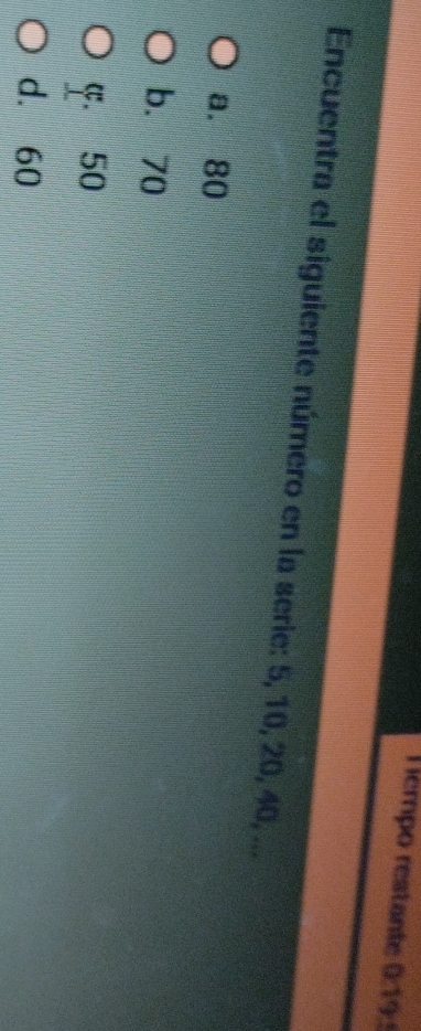 empo restante 0:19:
Encuentra el siguiente número en la serie: 5, 10, 20, 40, ...
a. 80
b. 70
C. 50
d. 60
