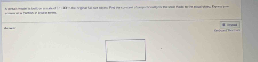 A certain model is built on a scale of 1:100 to the original full-size object. Find the constant of proportionality for the scale model to the actual object. Express your 
answer as a fraction in lowest terms. 
Keypad 
Answer Keyboard Shortcurs