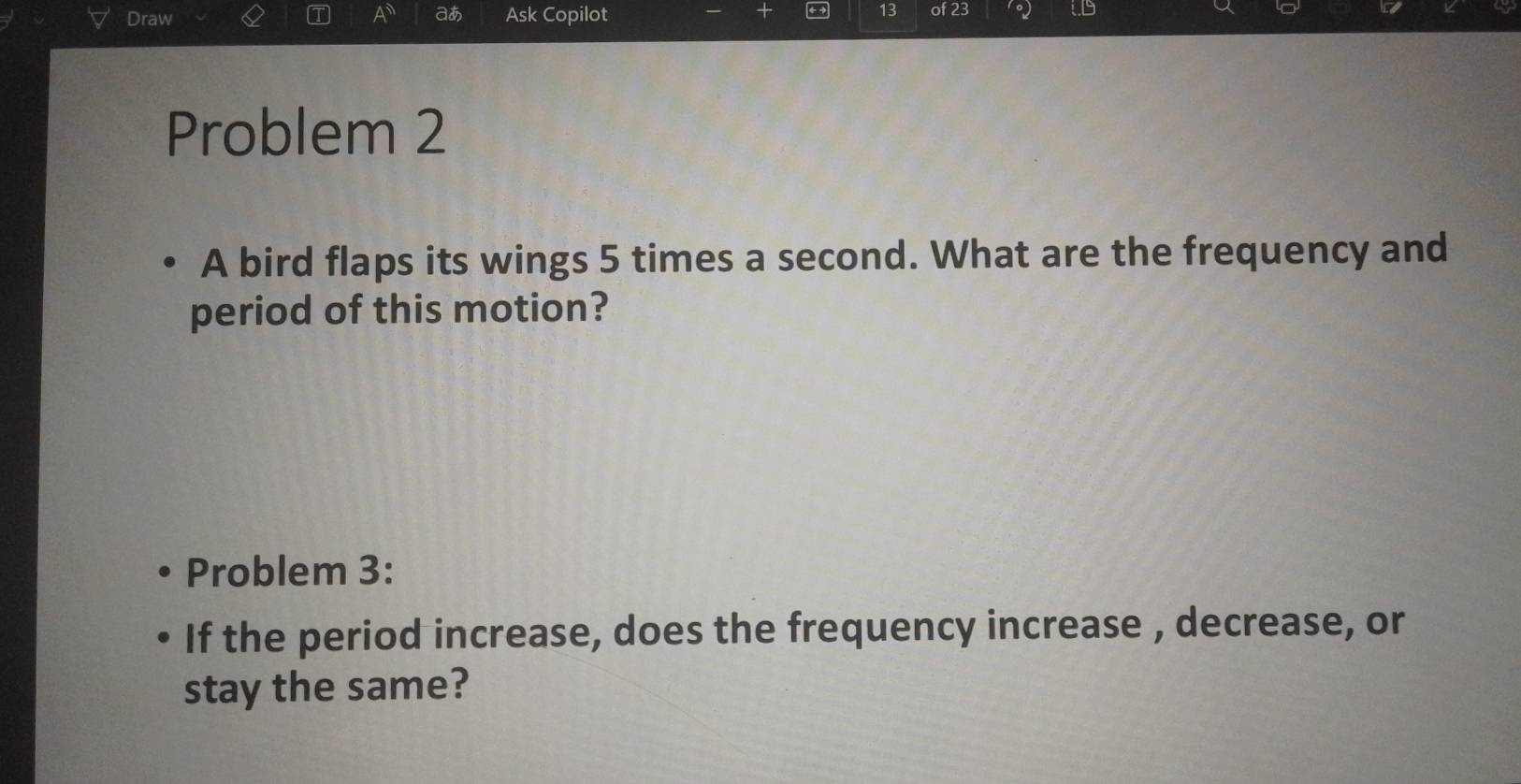 Draw Ask Copilot 13 of 23 1o) 
A aあ 
Problem 2 
A bird flaps its wings 5 times a second. What are the frequency and 
period of this motion? 
Problem 3: 
If the period increase, does the frequency increase , decrease, or 
stay the same?