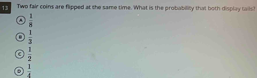 Two fair coins are flipped at the same time. What is the probability that both display tails?
A  1/8 
B  1/3 
C  1/2 
D  1/4 