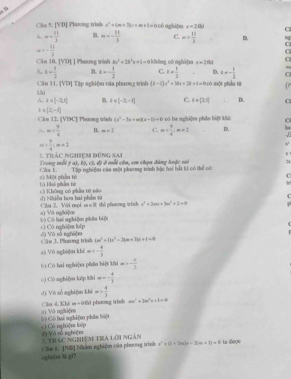 là
Câu 9. [VD] Phương trình x^2+(m+3)x+m+1=0 có nghiệm x=2t
C
A. m= 11/3  B. m=- 11/3  m> 11/3 
C.
D.
ng
m>- 11/3 
C
_□ 
C
Câu 10. [VD] ] Phương trình kx^2+2k^2x+1=0 không có nghiệm x=21 hì
Ci
A. k= 1/2  B. k=- 1/2  C. k!=  1/2  D. k!= - 1/2 
ma
C
Câu 11. [VD] Tập nghiệm của phương trình (k-1)x^2+3kx+2k+1=0c6 một phần tử (P
khi
A. k∈  -2;1 B. k∈  -2;-1 C. k∈  2;1 D. Cl
ke  2;-1
Câu 12. [VDC] Phương trình (x^2-3x+m)(x-1)=0 có ba nghiệm phân biệt khi:
Cí
A. m B. m!= 2 C. m D.
ha
sqrt(2)
m> 9/4 ;m!= 2
x^2
2. trÁC Nghiệm đúng sai
x 
Trong mỗi ý a), b), c), d) ở mỗi câu, em chọn đúng hoặc sai 2x
Câu 1.  Tập nghiệm của một phương trình bậc hai bất kì có thể có:
a) Một phần tử C
b) Hai phần tử tri
c) Không có phần tử nào
d) Nhiều hơn hai phần tử
C
Câu 2. Với mọi m∈ R thì phương trình x^2+2mx+3m^2+2=0 p
a) Vô nghiệm
b) Có hai nghiệm phân biệt
c) Có nghiệm kép (
d) Vô số nghiệm
Câu 3. Phương trình (m^2+1)x^2-2(m+3)x+1=0
a) Vô nghiệm khi m<- 4/3 
b) Có hai nghiệm phân biệt khi m>- 4/3 
c) Có nghiệm kép khi m=- 4/3 
d) Vô số nghiệm khi m> 4/3 
Câu 4. Khì m=0thi phương trình mx^2+2m^2x+1=0
a) Vô nghiệm
b) Có hai nghiệm phân biệt
c) Có nghiệm kép
đ) Vô số nghiệm
3. TRÁC NGHIệM TRÁ LờI NgắN
Câu 1. [NB] Nhẩm nghiệm của phương trình x^2+(1+2m)x-2(m+1)=0 ta được
nghiệm là gì?