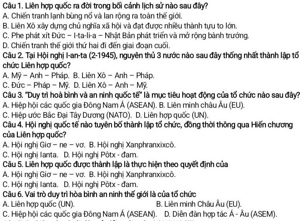 Liên hợp quốc ra đời trong bối cảnh lịch sử nào sau đây?
A. Chiến tranh lạnh bùng nổ và lan rộng ra toàn thế giới.
B. Liên Xô xây dựng chủ nghĩa xã hội và đạt được nhiều thành tựu to lớn.
C. Phe phát xít Đức − I-ta-li-a − Nhật Bản phát triển và mở rộng bành trướng.
D. Chiến tranh thế giới thứ hai đi đến giai đoạn cuối.
Câu 2. Tại Hội nghị I-an-ta (2-1945), nguyên thủ 3 nước nào sau đây thống nhất thành lập tổ
chức Liên hợp quốc?
A. Mỹ - Anh - Pháp. B. Liên Xô - Anh - Pháp.
C. Đức - Pháp - Mỹ. D. Liên Xô - Anh - Mỹ.
Câu 3. 'Duy trì hoà bình và an ninh quốc tế' là mục tiêu hoạt động của tổ chức nào sau đây?
A. Hiệp hội các quốc gia Đông Nam Á (ASEAN). B. Liên minh châu Âu (EU).
C. Hiệp ước Bắc Đại Tây Dương (NATO). D. Liên hợp quốc (UN).
Câu 4. Hội nghị quốc tế nào tuyên bố thành lập tổ chức, đồng thời thông qua Hiến chương
của Liên hợp quốc?
A. Hội nghị Giơ - ne - vơ. B. Hội nghị Xanphranxixcô.
C. Hội nghị Ianta. D. Hội nghị Pôtx - đam.
Câu 5. Liên hợp quốc được thành lập là thực hiện theo quyết định của
A. Hội nghị Giơ - ne - vơ. B. Hội nghị Xanphranxixcô.
C. Hội nghị Ianta. D. Hội nghị Pôtx - đam.
Câu 6. Vai trò duy trì hòa bình an ninh thế giới là của tổ chức
A. Liên hợp quốc (UN). B. Liên minh Châu Âu (EU).
C. Hiệp hội các quốc gia Đông Nam Á (ASEAN). D. Diễn đàn hợp tác Á - Âu (ASEM).