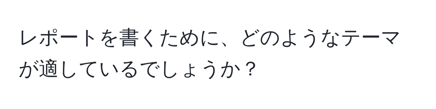 レポートを書くために、どのようなテーマが適しているでしょうか？