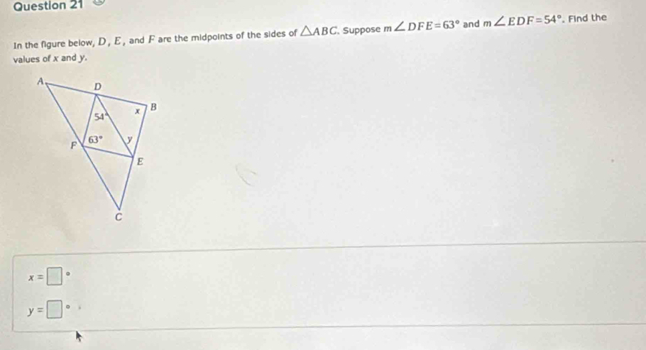 In the figure below, D, E, and F are the midpoints of the sides of △ ABC Suppose m∠ DFE=63° and m∠ EDF=54°. Find the
values of x and y.
x=□°
y=□°