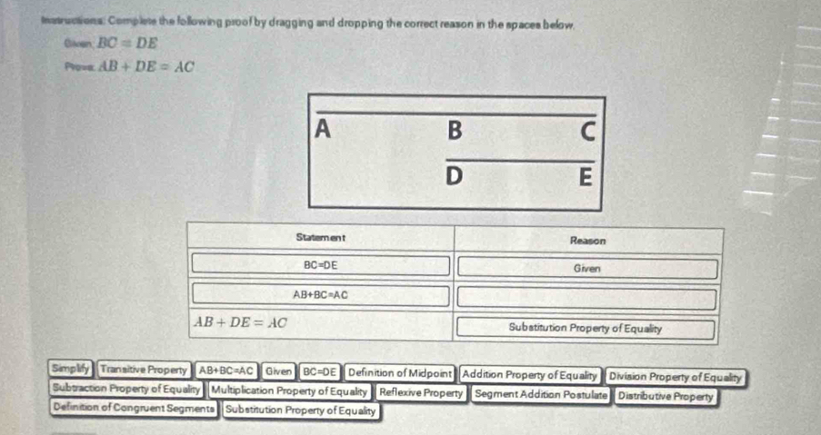 Instructions: Complete the following proof by dragging and dropping the correct reason in the spaces below.
Claogn BC=DE
Po=a. AB+DE=AC
Statem en t Reason
BC=DE
Given
AB+BC=AC
AB+DE=AC Substitution Property of Equality
Simplify Transitive Properly AB+BC=AC Given BC=DE Definition of Midpoint Addition Property of Equality Division Property of Equality
Subtraction Property of Equality Multiplication Property of Equality Reflexive Property Segment Addition Postulate Distributive Property
Definition of Congruent Segments Substitution Property of Equality