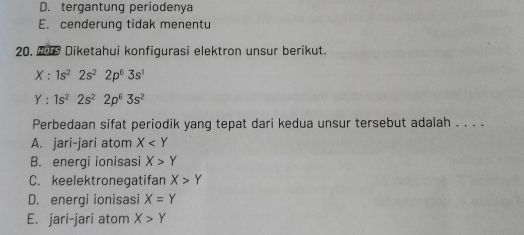 D. tergantung periodenya
E. cenderung tidak menentu
20. e Diketahui konfigurasi elektron unsur berikut.
X:1s^22s^22p^63s^1
Y:1s^22s^22p^63s^2
Perbedaan sifat periodik yang tepat dari kedua unsur tersebut adalah . . . .
A. jari-jari atom X
B. energi ionisasi X>Y
C. keelektronegatifan X>Y
D. energi ionisasi X=Y
E. jari-jari atom X>Y