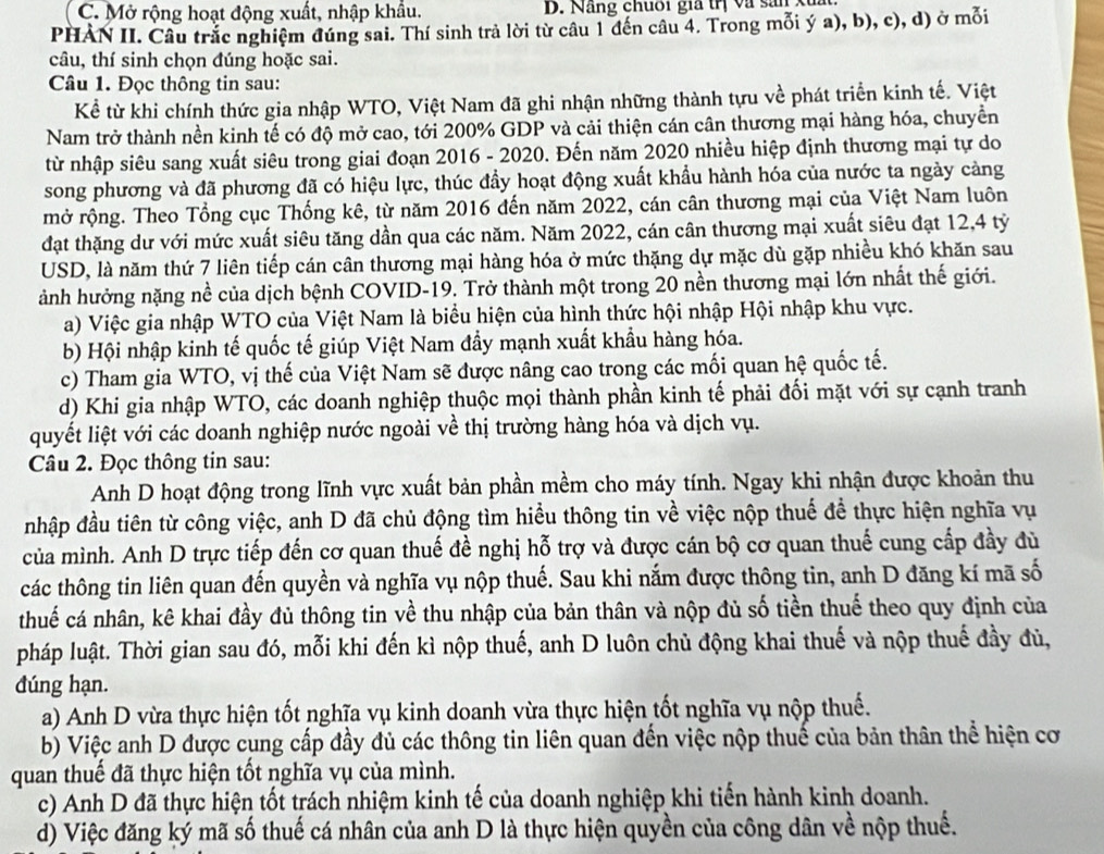 Mở rộng hoạt động xuất, nhập khẩu. D. Năng chuoi gia trị và sản xu
PHÀN II. Câu trắc nghiệm đúng sai. Thí sinh trả lời từ câu 1 đến câu 4. Trong mỗi ý a), b), c), d) ở mỗi
câu, thí sinh chọn đúng hoặc sai.
Câu 1. Đọc thông tin sau:
Kể từ khi chính thức gia nhập WTO, Việt Nam đã ghi nhận những thành tựu về phát triển kinh tế. Việt
Nam trở thành nền kinh tế có độ mở cao, tới 200% GDP và cải thiện cán cân thương mại hàng hóa, chuyền
từ nhập siêu sang xuất siêu trong giai đoạn 2016 - 2020. Đến năm 2020 nhiều hiệp định thương mại tự do
song phương và đã phương đã có hiệu lực, thúc đầy hoạt động xuất khẩu hành hóa của nước ta ngày càng
mở rộng. Theo Tổng cục Thống kê, từ năm 2016 đến năm 2022, cán cân thương mại của Việt Nam luôn
đạt thặng dư với mức xuất siêu tăng dần qua các năm. Năm 2022, cán cân thương mại xuất siêu đạt 12,4 tỷ
USD, là năm thứ 7 liên tiếp cán cân thương mại hàng hóa ở mức thặng dự mặc dù gặp nhiều khó khăn sau
ành hưởng nặng nề của dịch bệnh COVID-19. Trở thành một trong 20 nền thương mại lớn nhất thế giới.
a) Việc gia nhập WTO của Việt Nam là biểu hiện của hình thức hội nhập Hội nhập khu vực.
b) Hội nhập kinh tế quốc tế giúp Việt Nam đầy mạnh xuất khẩu hàng hóa.
c) Tham gia WTO, vị thế của Việt Nam sẽ được nâng cao trong các mối quan hệ quốc tế.
d) Khi gia nhập WTO, các doanh nghiệp thuộc mọi thành phần kinh tế phải đối mặt với sự cạnh tranh
quyết liệt với các doanh nghiệp nước ngoài về thị trường hàng hóa và dịch vụ.
Câu 2. Đọc thông tin sau:
Anh D hoạt động trong lĩnh vực xuất bản phần mềm cho máy tính. Ngay khi nhận được khoản thu
nhập đầu tiên từ công việc, anh D đã chủ động tìm hiểu thông tin về việc nộp thuế để thực hiện nghĩa vụ
của mình. Anh D trực tiếp đến cơ quan thuế đề nghị hỗ trợ và được cán bộ cơ quan thuế cung cấp đầy đù
các thông tin liên quan đến quyền và nghĩa vụ nộp thuế. Sau khi nắm được thông tin, anh D đăng kí mã số
thuế cá nhân, kê khai đầy đủ thông tin về thu nhập của bản thân và nộp đủ số tiền thuế theo quy định của
pháp luật. Thời gian sau đó, mỗi khi đến kì nộp thuế, anh D luôn chủ động khai thuế và nộp thuế đầy đủ,
đúng hạn.
a) Anh D vừa thực hiện tốt nghĩa vụ kinh doanh vừa thực hiện tốt nghĩa vụ nộp thuế.
b) Việc anh D được cụng cấp đầy đủ các thông tin liên quan đến việc nộp thuế của bản thân thể hiện cơ
quan thuế đã thực hiện tốt nghĩa vụ của mình.
c) Anh D đã thực hiện tốt trách nhiệm kinh tế của doanh nghiệp khi tiến hành kinh doanh.
d) Việc đăng ký mã số thuế cá nhân của anh D là thực hiện quyền của công dân về nộp thuế.