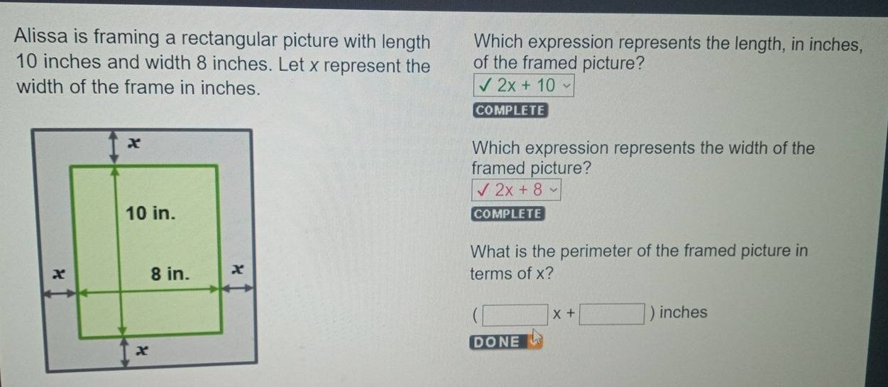 Alissa is framing a rectangular picture with length Which expression represents the length, in inches,
10 inches and width 8 inches. Let x represent the of the framed picture?
width of the frame in inches. sqrt(2x+10)
COMPLETE
Which expression represents the width of the
framed picture?
sqrt(2x)+8
COMPLETE
What is the perimeter of the framed picture in
terms of x?
(□ x+□ )inches
DONE