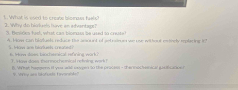 What is used to create biomass fuels? 
2. Why do biofuels have an advantage? 
3. Besides fuel, what can biomass be used to create? 
4. How can biofuels reduce the amount of petroleum we use without entirely replacing it? 
5. How are biofuels created? 
6. How does biochemical refning work? 
7. How does thermochemical refining work? 
8. What happens if you add oxygen to the process - thermochemical gasification? 
9. Why are biofuels favorable? 
_