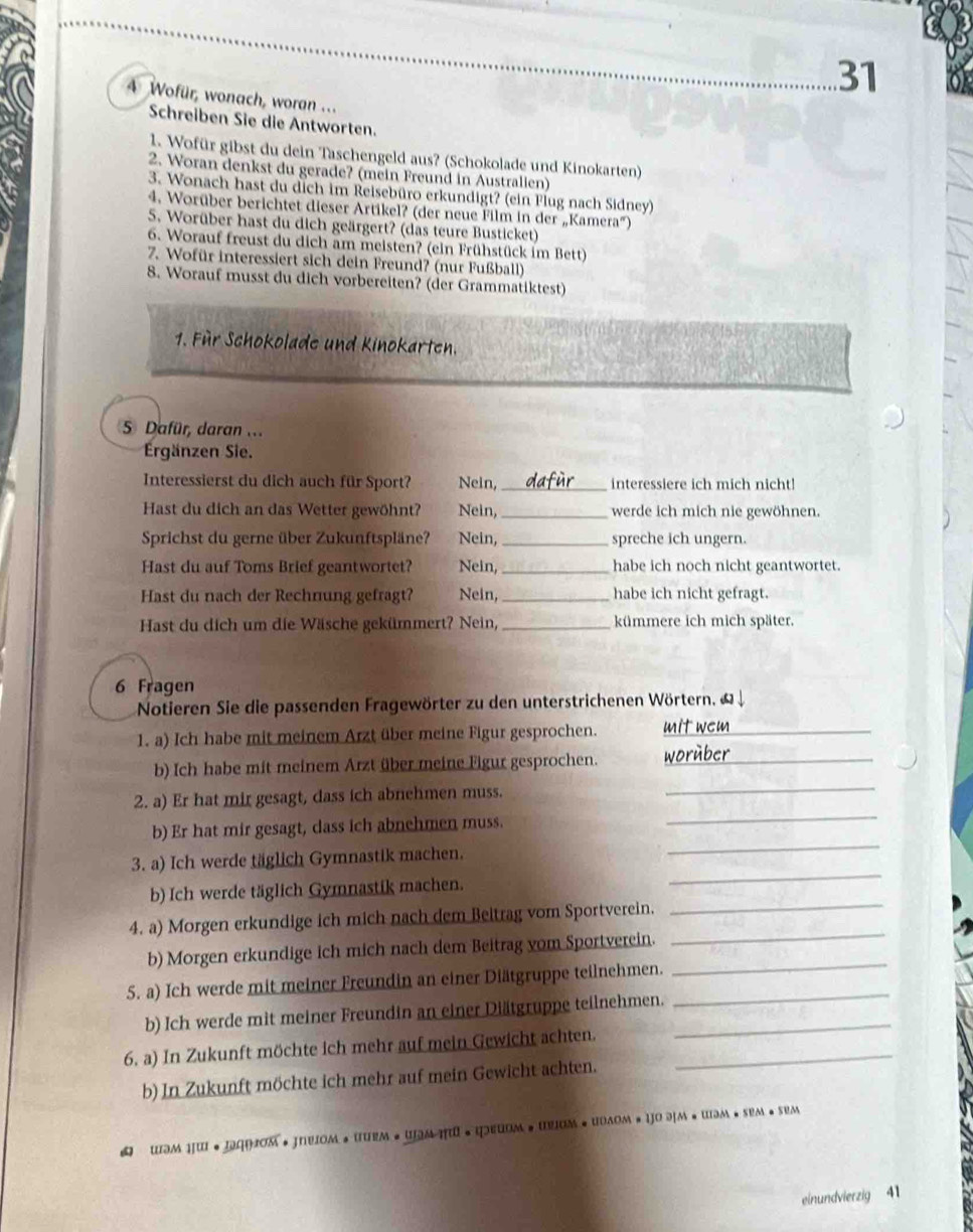 31
4 Wofür, wonach, woran .. .
Schreiben Sie die Antworten.
1. Wofür gibst du dein Taschengeld aus? (Schokolade und Kinokarten)
2. Woran denkst du gerade? (mein Freund in Australien)
3. Wonach hast du dich im Reisebüro erkundigt? (ein Flug nach Sidney)
4. Worüber berichtet dieser Artikel? (der neue Film in der „Kamera')
5. Worüber hast du dich geärgert? (das teure Busticket)
6. Worauf freust du dich am meisten? (ein Frühstück im Bett)
7. Wofür interessiert sich dein Freund? (nur Fußball)
8. Worauf musst du dich vorbereiten? (der Grammatiktest)
1. Für Schokolade und Kinokarten.
5 Dafür, daran ..
Ergänzen Sie.
Interessierst du dich auch für Sport? Nein, _interessiere ich mich nicht!
Hast du dich an das Wetter gewöhnt? Nein,_ werde ich mich nie gewöhnen.
Sprichst du gerne über Zukunftspläne? Nein, _spreche ich ungern.
Hast du auf Toms Brief geantwortet? Nein,_ habe ich noch nicht geantwortet.
Hast du nach der Rechnung gefragt? Nein,_ habe ich nicht gefragt.
Hast du dich um die Wäsche gekümmert? Nein, _kümmere ich mich später.
6 Fragen
Notieren Sie die passenden Fragewörter zu den unterstrichenen Wörtern. & ↓
1. a) Ich habe mit meinem Arzt über meine Figur gesprochen.
_
b) Ich habe mit meinem Arzt über meine Figur gesprochen. w or _
2. a) Er hat mir gesagt, dass ich abnehmen muss.
_
_
b) Er hat mir gesagt, dass ich abnehmen muss.
_
3. a) Ich werde täglich Gymnastik machen.
b) Ich werde täglich Gymnastik machen.
_
_
4. a) Morgen erkundige ich mich nach dem Beitrag vom Sportverein.
_
b) Morgen erkundige ich mich nach dem Beitrag vom Sportverein.
5. a) Ich werde mit meiner Freundin an einer Diätgruppe teilnehmen._
_
b) Ich werde mit meiner Freundin an einer Diätgruppe teilnehmen._
6. a) In Zukunft möchte ich mehr auf mein Gewicht achten._
b) In Zukunft möchte ich mehr auf mein Gewicht achten.
 WэM HW ·IGHOM · JNVOM * URM • WMηU •фΕURM # UUUM + UDAOM #IO FM*UM· SEM · SEM
einundvierzig 41