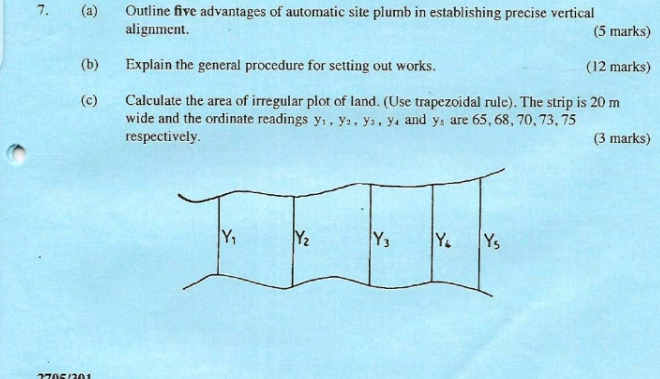 Outline five advantages of automatic site plumb in establishing precise vertical
alignment. (5 marks)
(b) Explain the general procedure for setting out works. (12 marks)
(c) Calculate the area of irregular plot of land. (Use trapezoidal rule). The strip is 20 m
wide and the ordinate readings y_1,y_2,y_3,y_4 and y_5 are 65, 68, 70, 73, 75
respectively. (3 marks)