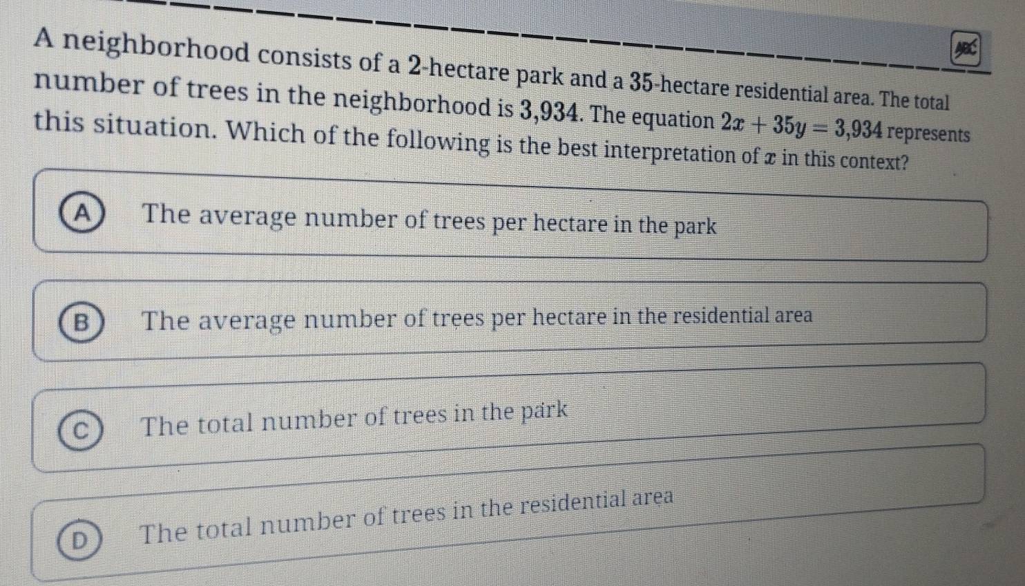 A neighborhood consists of a 2-hectare park and a 35-hectare residential area. The total
number of trees in the neighborhood is 3,934. The equation 2x+35y=3,934 represents
this situation. Which of the following is the best interpretation of x in this context?
A The average number of trees per hectare in the park
B) The average number of trees per hectare in the residential area
C The total number of trees in the park
D The total number of trees in the residential area