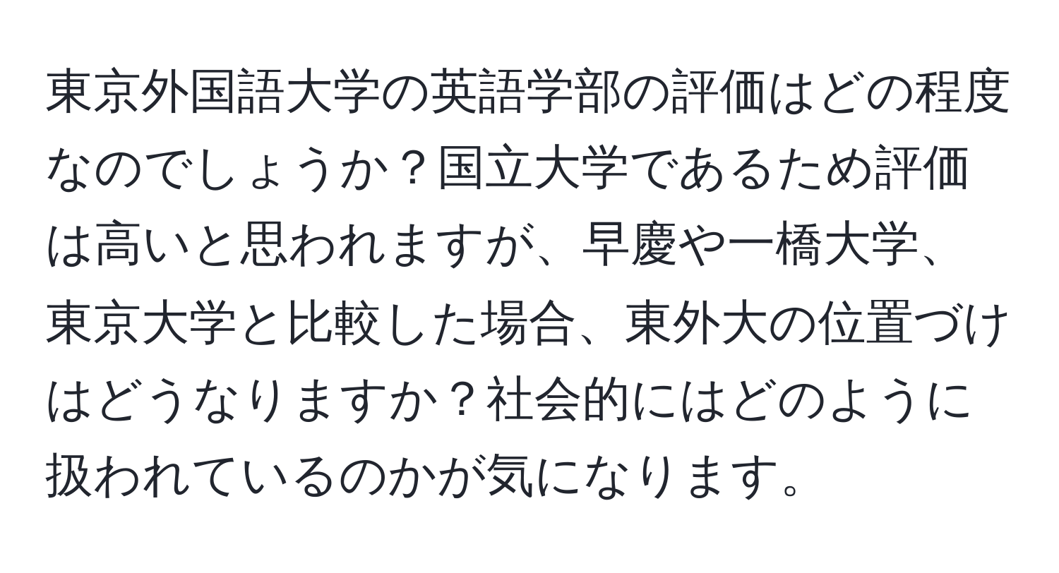 東京外国語大学の英語学部の評価はどの程度なのでしょうか？国立大学であるため評価は高いと思われますが、早慶や一橋大学、東京大学と比較した場合、東外大の位置づけはどうなりますか？社会的にはどのように扱われているのかが気になります。