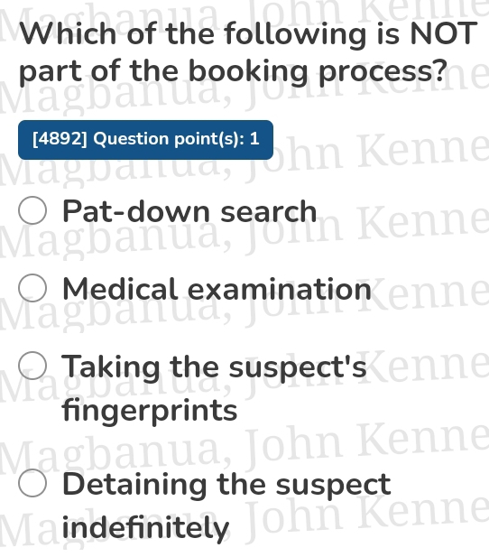 Which of the following is NOT
part of the booking process?
[4892] Question point(s): 1
/
agbanu
Pat-down search
I

Medical examination
Taking the suspect's
fingerprints
Detaining the suspect
indefinitely