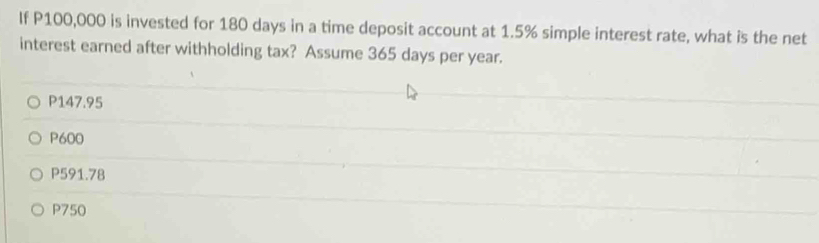 If P100,000 is invested for 180 days in a time deposit account at 1.5% simple interest rate, what is the net
interest earned after withholding tax? Assume 365 days per year.
P147.95
P600
P591.78
P750