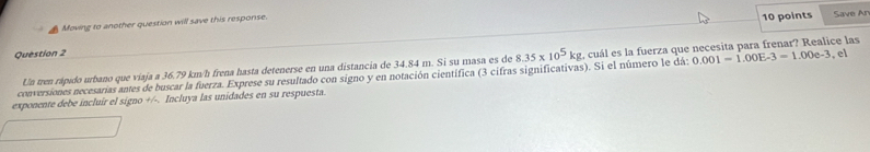 Moving to another question will save this response. 
10 points Save Ar 
Question 2 , el
0.001=1.00E-3=1.00e-3
conversiones necesarias antes de buscar la fuerza. Exprese su resultado con signo y en notación científica (3 cifras significativas). Si el número le dá: 8.35* 10^5kg cuál es la fuerza que necesita para frenar? Realice las 
Un tren rápido urbano que viaja a 36.79 km/h frena hasta detenerse en una distancia de 34.84 m. Si su masa es de 
exponente debe incluir el signo +/-. Incluya las unidades en su respuesta.